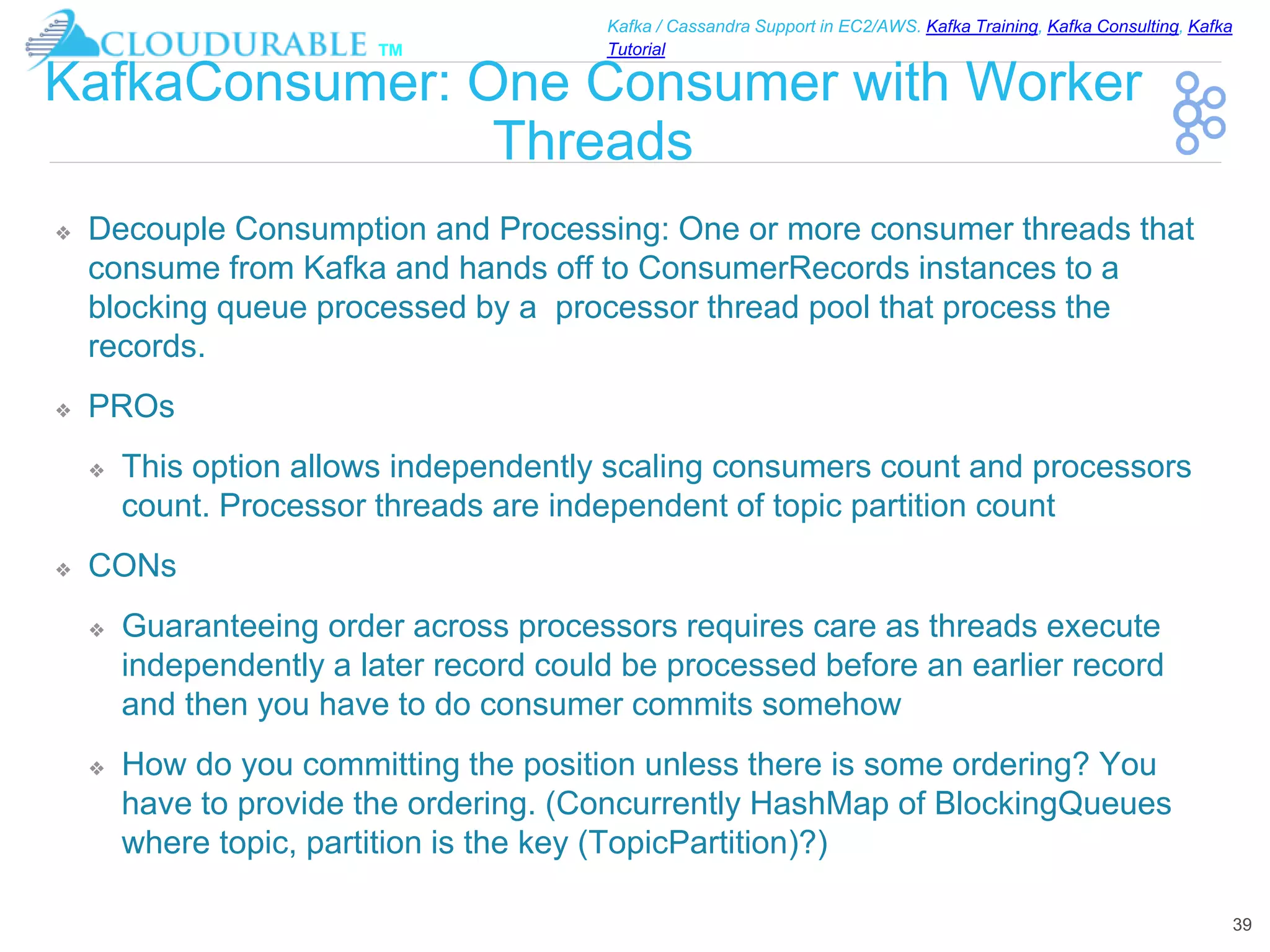 ™
Kafka / Cassandra Support in EC2/AWS. Kafka Training, Kafka Consulting, Kafka
Tutorial
KafkaConsumer: One Consumer with Worker
Threads
❖ Decouple Consumption and Processing: One or more consumer threads that
consume from Kafka and hands off to ConsumerRecords instances to a
blocking queue processed by a processor thread pool that process the
records.
❖ PROs
❖ This option allows independently scaling consumers count and processors
count. Processor threads are independent of topic partition count
❖ CONs
❖ Guaranteeing order across processors requires care as threads execute
independently a later record could be processed before an earlier record
and then you have to do consumer commits somehow
❖ How do you committing the position unless there is some ordering? You
have to provide the ordering. (Concurrently HashMap of BlockingQueues
where topic, partition is the key (TopicPartition)?)
39
 