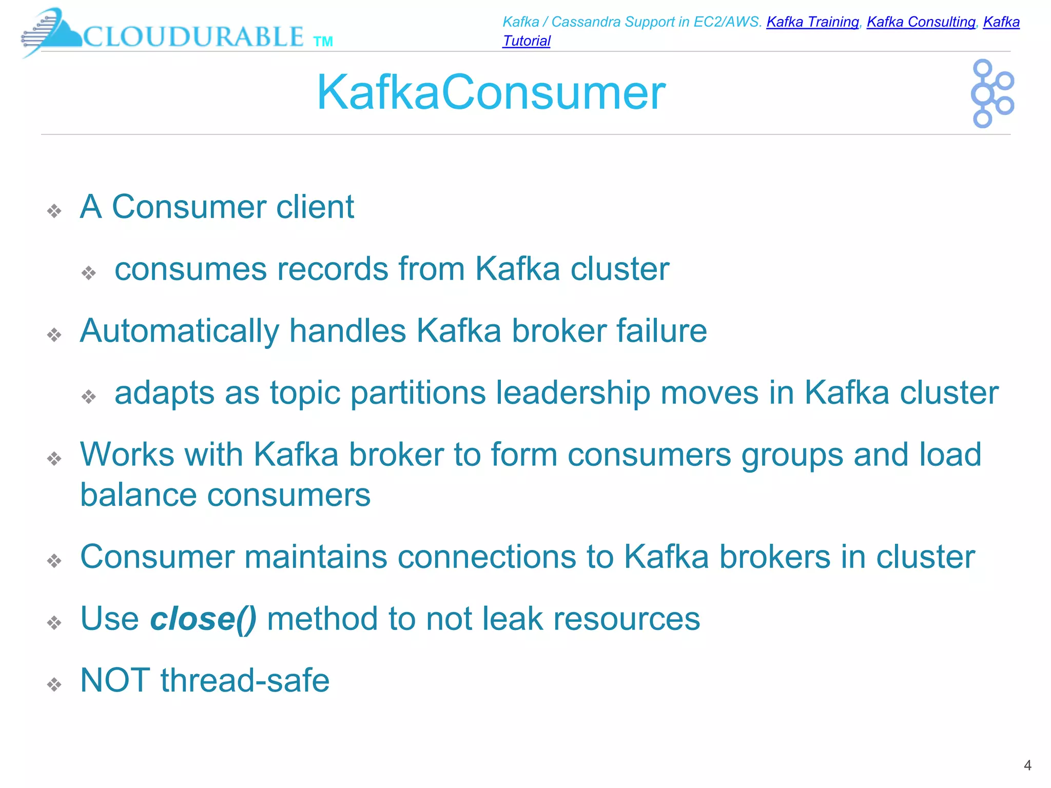 ™
Kafka / Cassandra Support in EC2/AWS. Kafka Training, Kafka Consulting, Kafka
Tutorial
KafkaConsumer
❖ A Consumer client
❖ consumes records from Kafka cluster
❖ Automatically handles Kafka broker failure
❖ adapts as topic partitions leadership moves in Kafka cluster
❖ Works with Kafka broker to form consumers groups and load
balance consumers
❖ Consumer maintains connections to Kafka brokers in cluster
❖ Use close() method to not leak resources
❖ NOT thread-safe
4
 