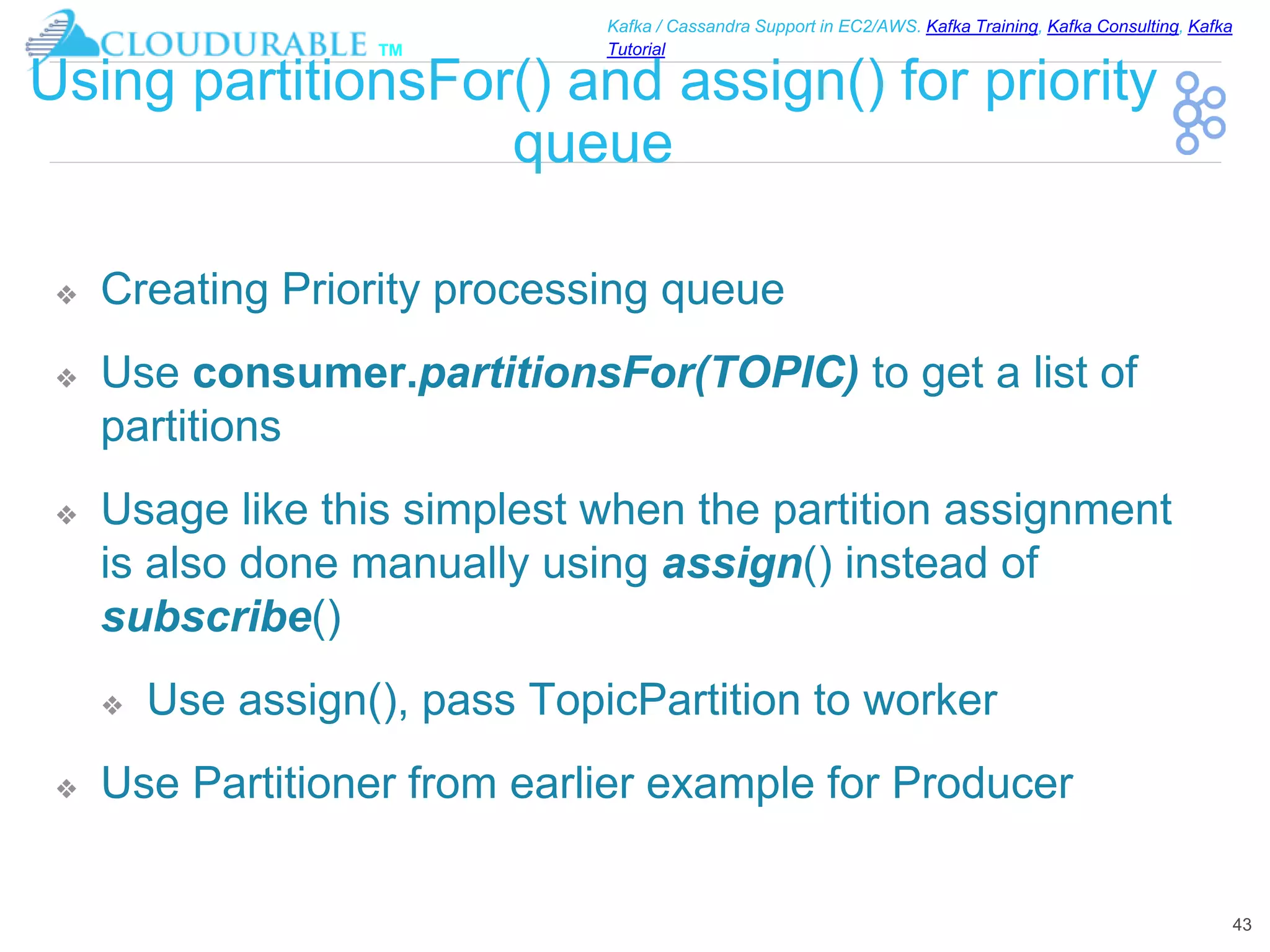 ™
Kafka / Cassandra Support in EC2/AWS. Kafka Training, Kafka Consulting, Kafka
Tutorial
Using partitionsFor() and assign() for priority
queue
❖ Creating Priority processing queue
❖ Use consumer.partitionsFor(TOPIC) to get a list of
partitions
❖ Usage like this simplest when the partition assignment
is also done manually using assign() instead of
subscribe()
❖ Use assign(), pass TopicPartition to worker
❖ Use Partitioner from earlier example for Producer
43
 