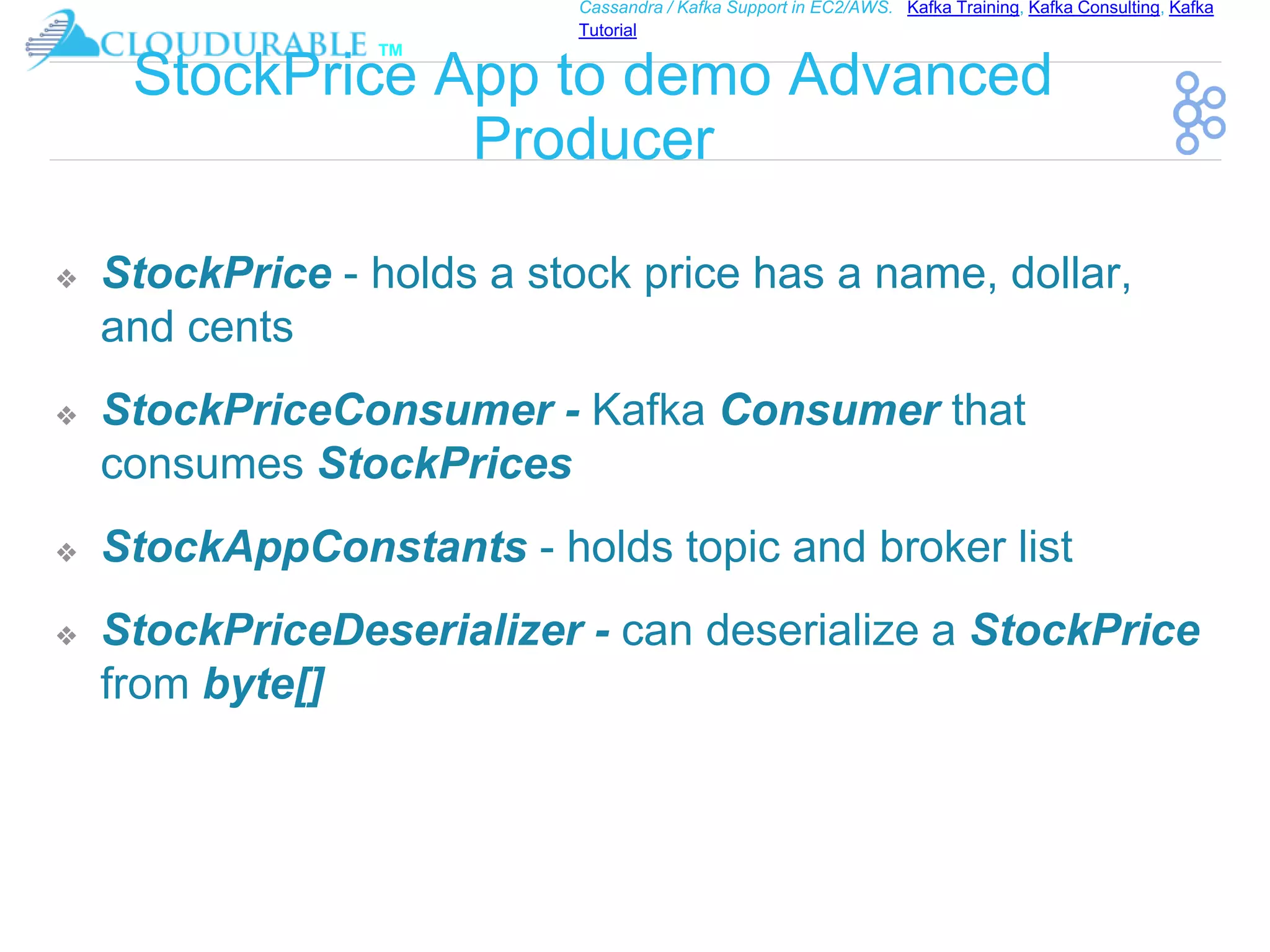 ™
Cassandra / Kafka Support in EC2/AWS. Kafka Training, Kafka Consulting, Kafka
Tutorial
StockPrice App to demo Advanced
Producer
❖ StockPrice - holds a stock price has a name, dollar,
and cents
❖ StockPriceConsumer - Kafka Consumer that
consumes StockPrices
❖ StockAppConstants - holds topic and broker list
❖ StockPriceDeserializer - can deserialize a StockPrice
from byte[]
 
