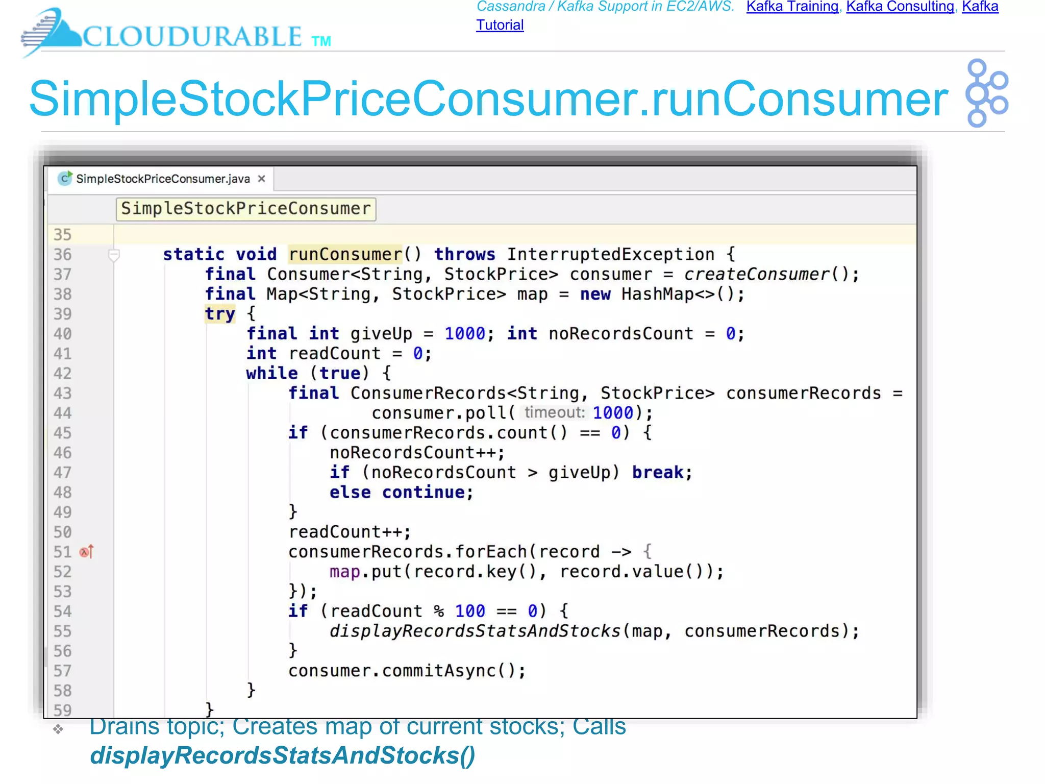 ™
Cassandra / Kafka Support in EC2/AWS. Kafka Training, Kafka Consulting, Kafka
Tutorial
SimpleStockPriceConsumer.runConsumer
❖ Drains topic; Creates map of current stocks; Calls
displayRecordsStatsAndStocks()
 