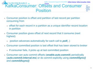™
Kafka / Cassandra Support in EC2/AWS. Kafka Training, Kafka Consulting, Kafka
Tutorial
KafkaConsumer: Offsets and Consumer
Position
❖ Consumer position is offset and partition of last record per partition
consuming from
❖ offset for each record in a partition as a unique identifier record location
in partition
❖ Consumer position gives offset of next record that it consume (next
highest)
❖ position advances automatically for each call to poll(..)
❖ Consumer committed position is last offset that has been stored to broker
❖ If consumer fails, it picks up at last committed position
❖ Consumer can auto commit offsets (enable.auto.commit) periodically
(auto.commit.interval.ms) or do commit explicitly using commitSync()
and commitAsync()
11
 