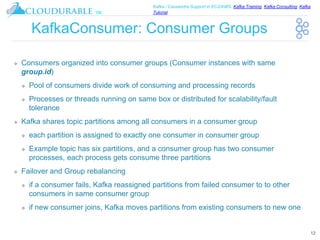 ™
Kafka / Cassandra Support in EC2/AWS. Kafka Training, Kafka Consulting, Kafka
Tutorial
KafkaConsumer: Consumer Groups
❖ Consumers organized into consumer groups (Consumer instances with same
group.id)
❖ Pool of consumers divide work of consuming and processing records
❖ Processes or threads running on same box or distributed for scalability/fault
tolerance
❖ Kafka shares topic partitions among all consumers in a consumer group
❖ each partition is assigned to exactly one consumer in consumer group
❖ Example topic has six partitions, and a consumer group has two consumer
processes, each process gets consume three partitions
❖ Failover and Group rebalancing
❖ if a consumer fails, Kafka reassigned partitions from failed consumer to to other
consumers in same consumer group
❖ if new consumer joins, Kafka moves partitions from existing consumers to new one
12
 
