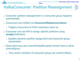 ™
Kafka / Cassandra Support in EC2/AWS. Kafka Training, Kafka Consulting, Kafka
Tutorial
KafkaConsumer: Partition Reassignment
❖ Consumer partition reassignment in a consumer group happens
automatically
❖ Consumers are notified via ConsumerRebalanceListener
❖ Triggers consumers to finish necessary clean up
❖ Consumer can use API to assign specific partitions using
assign(Collection)
❖ disables dynamic partition assignment and consumer group
coordination
❖ Dead client may see CommitFailedException thrown from a call to
commitSync()
❖ Only active members of consumer group can commit offsets.
14
 