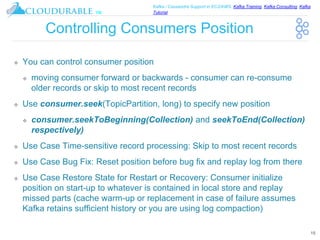 ™
Kafka / Cassandra Support in EC2/AWS. Kafka Training, Kafka Consulting, Kafka
Tutorial
Controlling Consumers Position
❖ You can control consumer position
❖ moving consumer forward or backwards - consumer can re-consume
older records or skip to most recent records
❖ Use consumer.seek(TopicPartition, long) to specify new position
❖ consumer.seekToBeginning(Collection) and seekToEnd(Collection)
respectively)
❖ Use Case Time-sensitive record processing: Skip to most recent records
❖ Use Case Bug Fix: Reset position before bug fix and replay log from there
❖ Use Case Restore State for Restart or Recovery: Consumer initialize
position on start-up to whatever is contained in local store and replay
missed parts (cache warm-up or replacement in case of failure assumes
Kafka retains sufficient history or you are using log compaction)
15
 