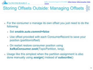 ™
Kafka / Cassandra Support in EC2/AWS. Kafka Training, Kafka Consulting, Kafka
Tutorial
Storing Offsets Outside: Managing Offsets
❖ For the consumer o manage its own offset you just need to do the
following:
❖ Set enable.auto.commit=false
❖ Use offset provided with each ConsumerRecord to save your
position (partition/offset)
❖ On restart restore consumer position using
kafkaConsumer.seek(TopicPartition, long).
❖ Usage like this simplest when the partition assignment is also
done manually using assign() instead of subscribe()
16
 