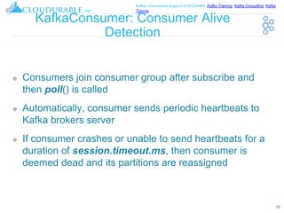 ™
Kafka / Cassandra Support in EC2/AWS. Kafka Training, Kafka Consulting, Kafka
Tutorial
KafkaConsumer: Consumer Alive
Detection
❖ Consumers join consumer group after subscribe and
then poll() is called
❖ Automatically, consumer sends periodic heartbeats to
Kafka brokers server
❖ If consumer crashes or unable to send heartbeats for a
duration of session.timeout.ms, then consumer is
deemed dead and its partitions are reassigned
19
 
