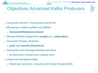 ™
Kafka / Cassandra Support in EC2/AWS. Kafka Training, Kafka Consulting, Kafka
Tutorial
Objectives Advanced Kafka Producers
❖ Using auto commit / Turning auto commit off
❖ Managing a custom partition and offsets
❖ ConsumerRebalanceListener
❖ Manual Partition Assignment (assign() vs. subscribe())
❖ Consumer Groups, aliveness
❖ poll() and session.timeout.ms
❖ Consumers and message delivery semantics
❖ at most once, at least once, exactly once
❖ Consumer threading models
❖ thread per consumer, consumer with many threads (both)
2
 