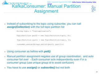 ™
Kafka / Cassandra Support in EC2/AWS. Kafka Training, Kafka Consulting, Kafka
Tutorial
KafkaConsumer: Manual Partition
Assignment
❖ Instead of subscribing to the topic using subscribe, you can call
assign(Collection) with the full topic partition list
❖ Using consumer as before with poll()
❖ Manual partition assignment negates use of group coordination, and auto
consumer fail over - Each consumer acts independently even if in a
consumer group (use unique group id to avoid confusion)
❖ You have to use assign() or subscribe() but not both
20
String topic = “log-replication“;
TopicPartition part0 = new TopicPartition(topic, 0);
TopicPartition part1 = new TopicPartition(topic, 1);
consumer.assign(Arrays.asList(part0, part1));
 