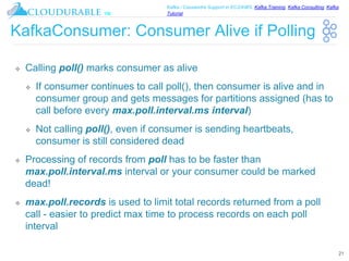 ™
Kafka / Cassandra Support in EC2/AWS. Kafka Training, Kafka Consulting, Kafka
Tutorial
KafkaConsumer: Consumer Alive if Polling
❖ Calling poll() marks consumer as alive
❖ If consumer continues to call poll(), then consumer is alive and in
consumer group and gets messages for partitions assigned (has to
call before every max.poll.interval.ms interval)
❖ Not calling poll(), even if consumer is sending heartbeats,
consumer is still considered dead
❖ Processing of records from poll has to be faster than
max.poll.interval.ms interval or your consumer could be marked
dead!
❖ max.poll.records is used to limit total records returned from a poll
call - easier to predict max time to process records on each poll
interval
21
 