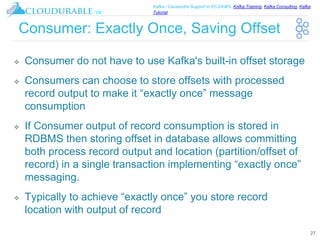 ™
Kafka / Cassandra Support in EC2/AWS. Kafka Training, Kafka Consulting, Kafka
Tutorial
Consumer: Exactly Once, Saving Offset
❖ Consumer do not have to use Kafka's built-in offset storage
❖ Consumers can choose to store offsets with processed
record output to make it “exactly once” message
consumption
❖ If Consumer output of record consumption is stored in
RDBMS then storing offset in database allows committing
both process record output and location (partition/offset of
record) in a single transaction implementing “exactly once”
messaging.
❖ Typically to achieve “exactly once” you store record
location with output of record
27
 