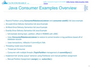 ™
Kafka / Cassandra Support in EC2/AWS. Kafka Training, Kafka Consulting, Kafka
Tutorial
Java Consumer Examples Overview
❖ Rewind Partition using ConsumerRebalanceListener and consumer.seekX() full Java example
❖ At-Least-Once Delivery Semantics full Java Example
❖ At-Most-Once Delivery Semantics full Java Example
❖ Exactly-Once Delivery Semantics full Java Example
❖ full example storing topic, partition, offset in RDBMS with JDBC
❖ Uses ConsumerRebalanceListener to restore to correct location in log partitions based off of
database records
❖ Uses transactions, rollbacks if commitSync fails
❖ Threading model Java Examples
❖ Thread per Consumer
❖ Consumer with multiple threads (TopicPartition management of commitSync())
❖ Implement full “priority queue” behavior using Partitioner and manual partition assignment
❖ Manual Partition Assignment (assign() vs. subscribe())
3
 