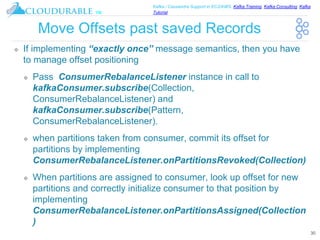 ™
Kafka / Cassandra Support in EC2/AWS. Kafka Training, Kafka Consulting, Kafka
Tutorial
Move Offsets past saved Records
❖ If implementing “exactly once” message semantics, then you have
to manage offset positioning
❖ Pass ConsumerRebalanceListener instance in call to
kafkaConsumer.subscribe(Collection,
ConsumerRebalanceListener) and
kafkaConsumer.subscribe(Pattern,
ConsumerRebalanceListener).
❖ when partitions taken from consumer, commit its offset for
partitions by implementing
ConsumerRebalanceListener.onPartitionsRevoked(Collection)
❖ When partitions are assigned to consumer, look up offset for new
partitions and correctly initialize consumer to that position by
implementing
ConsumerRebalanceListener.onPartitionsAssigned(Collection
)
30
 