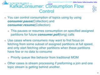 ™
Kafka / Cassandra Support in EC2/AWS. Kafka Training, Kafka Consulting, Kafka
Tutorial
KafkaConsumer: Consumption Flow
Control
❖ You can control consumption of topics using by using
consumer.pause(Collection) and
consumer.resume(Collection)
❖ This pauses or resumes consumption on specified assigned
partitions for future consumer.poll(long) calls
❖ Use cases where consumers may want to first focus on
fetching from some subset of assigned partitions at full speed,
and only start fetching other partitions when these partitions
have few or no data to consume
❖ Priority queue like behavior from traditional MOM
❖ Other cases is stream processing if preforming a join and one
topic stream is getting behind another.
32
 