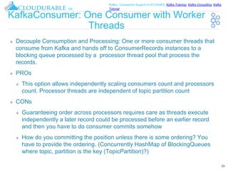™
Kafka / Cassandra Support in EC2/AWS. Kafka Training, Kafka Consulting, Kafka
Tutorial
KafkaConsumer: One Consumer with Worker
Threads
❖ Decouple Consumption and Processing: One or more consumer threads that
consume from Kafka and hands off to ConsumerRecords instances to a
blocking queue processed by a processor thread pool that process the
records.
❖ PROs
❖ This option allows independently scaling consumers count and processors
count. Processor threads are independent of topic partition count
❖ CONs
❖ Guaranteeing order across processors requires care as threads execute
independently a later record could be processed before an earlier record
and then you have to do consumer commits somehow
❖ How do you committing the position unless there is some ordering? You
have to provide the ordering. (Concurrently HashMap of BlockingQueues
where topic, partition is the key (TopicPartition)?)
39
 