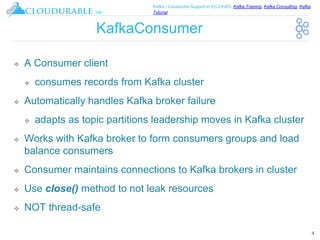 ™
Kafka / Cassandra Support in EC2/AWS. Kafka Training, Kafka Consulting, Kafka
Tutorial
KafkaConsumer
❖ A Consumer client
❖ consumes records from Kafka cluster
❖ Automatically handles Kafka broker failure
❖ adapts as topic partitions leadership moves in Kafka cluster
❖ Works with Kafka broker to form consumers groups and load
balance consumers
❖ Consumer maintains connections to Kafka brokers in cluster
❖ Use close() method to not leak resources
❖ NOT thread-safe
4
 