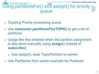 ™
Kafka / Cassandra Support in EC2/AWS. Kafka Training, Kafka Consulting, Kafka
Tutorial
Using partitionsFor() and assign() for priority
queue
❖ Creating Priority processing queue
❖ Use consumer.partitionsFor(TOPIC) to get a list of
partitions
❖ Usage like this simplest when the partition assignment
is also done manually using assign() instead of
subscribe()
❖ Use assign(), pass TopicPartition to worker
❖ Use Partitioner from earlier example for Producer
43
 