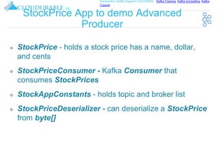 ™
Cassandra / Kafka Support in EC2/AWS. Kafka Training, Kafka Consulting, Kafka
Tutorial
StockPrice App to demo Advanced
Producer
❖ StockPrice - holds a stock price has a name, dollar,
and cents
❖ StockPriceConsumer - Kafka Consumer that
consumes StockPrices
❖ StockAppConstants - holds topic and broker list
❖ StockPriceDeserializer - can deserialize a StockPrice
from byte[]
 