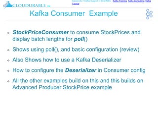™
Cassandra / Kafka Support in EC2/AWS. Kafka Training, Kafka Consulting, Kafka
Tutorial
Kafka Consumer Example
❖ StockPriceConsumer to consume StockPrices and
display batch lengths for poll()
❖ Shows using poll(), and basic configuration (review)
❖ Also Shows how to use a Kafka Deserializer
❖ How to configure the Deserializer in Consumer config
❖ All the other examples build on this and this builds on
Advanced Producer StockPrice example
 