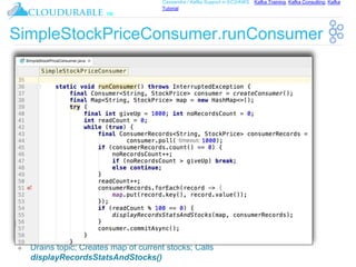 ™
Cassandra / Kafka Support in EC2/AWS. Kafka Training, Kafka Consulting, Kafka
Tutorial
SimpleStockPriceConsumer.runConsumer
❖ Drains topic; Creates map of current stocks; Calls
displayRecordsStatsAndStocks()
 