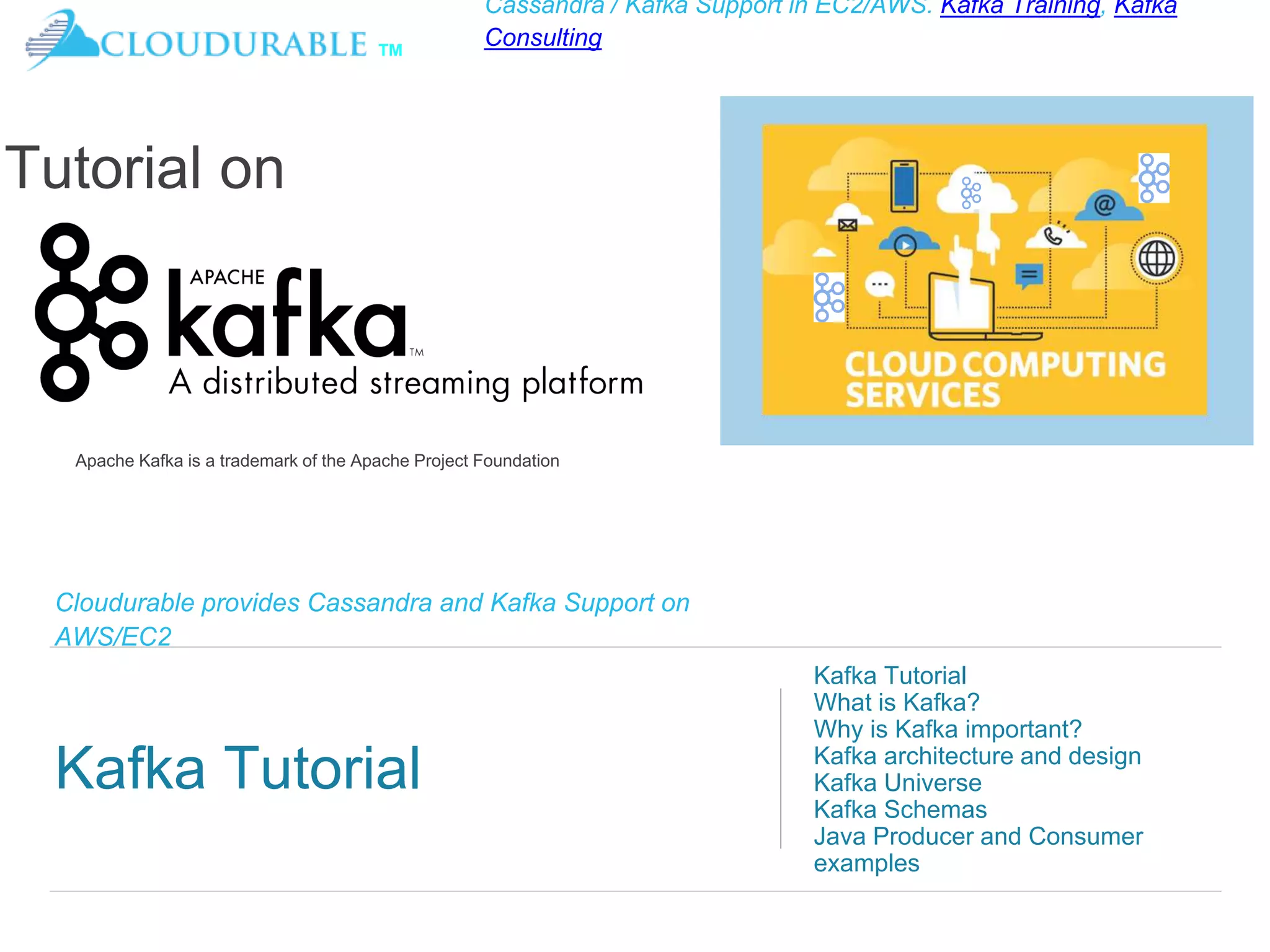 ™
Cassandra / Kafka Support in EC2/AWS. Kafka Training, Kafka
Consulting
Cloudurable provides Cassandra and Kafka Support on
AWS/EC2
Kafka Tutorial
Kafka Tutorial
What is Kafka?
Why is Kafka important?
Kafka architecture and design
Kafka Universe
Kafka Schemas
Java Producer and Consumer
examples
Tutorial on
Apache Kafka is a trademark of the Apache Project Foundation
 