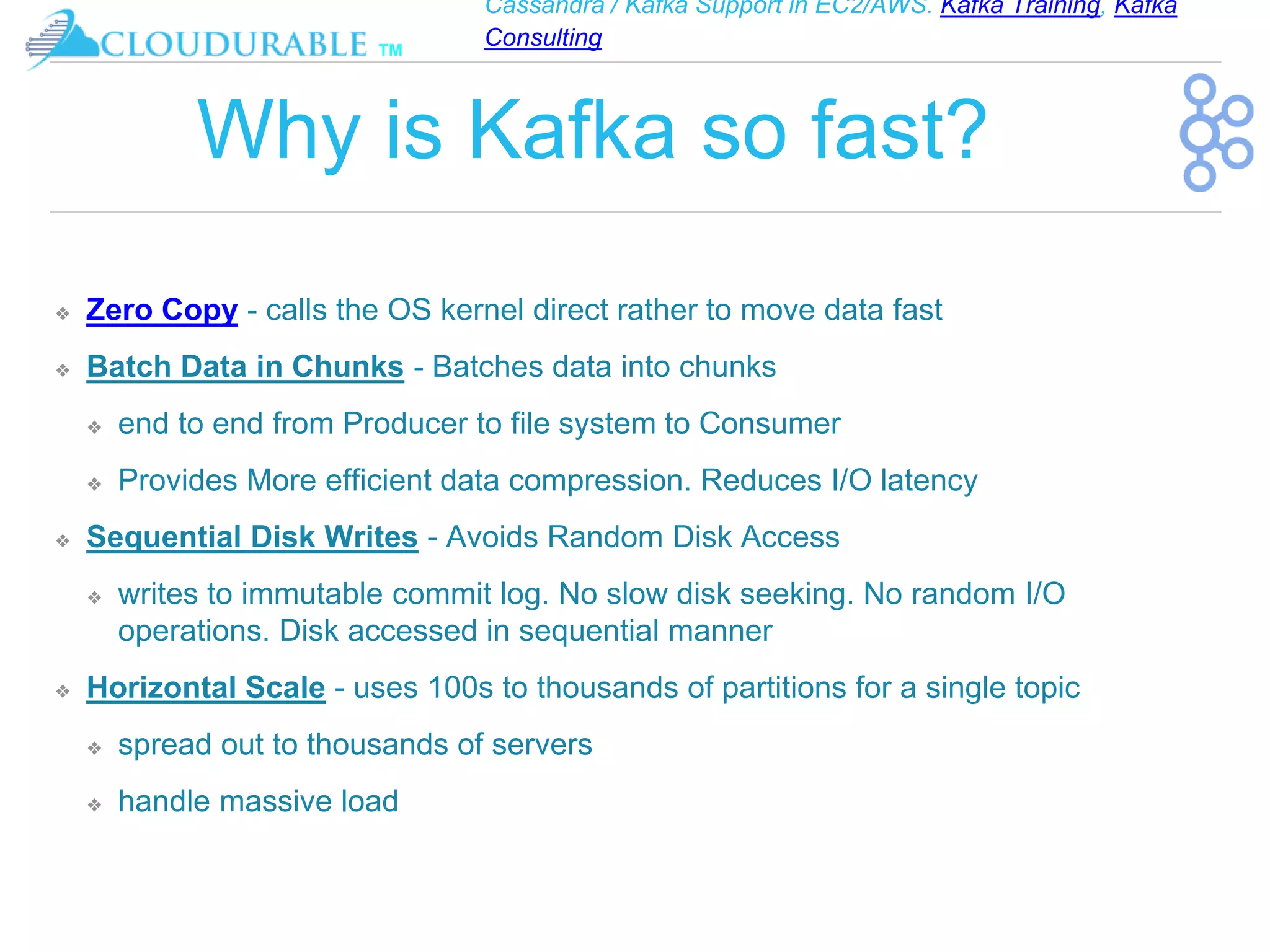Cassandra / Kafka Support in EC2/AWS. Kafka Training, Kafka
Consulting
™
Why is Kafka so fast?
❖ Zero Copy - calls the OS kernel direct rather to move data fast
❖ Batch Data in Chunks - Batches data into chunks
❖ end to end from Producer to file system to Consumer
❖ Provides More efficient data compression. Reduces I/O latency
❖ Sequential Disk Writes - Avoids Random Disk Access
❖ writes to immutable commit log. No slow disk seeking. No random I/O
operations. Disk accessed in sequential manner
❖ Horizontal Scale - uses 100s to thousands of partitions for a single topic
❖ spread out to thousands of servers
❖ handle massive load
 