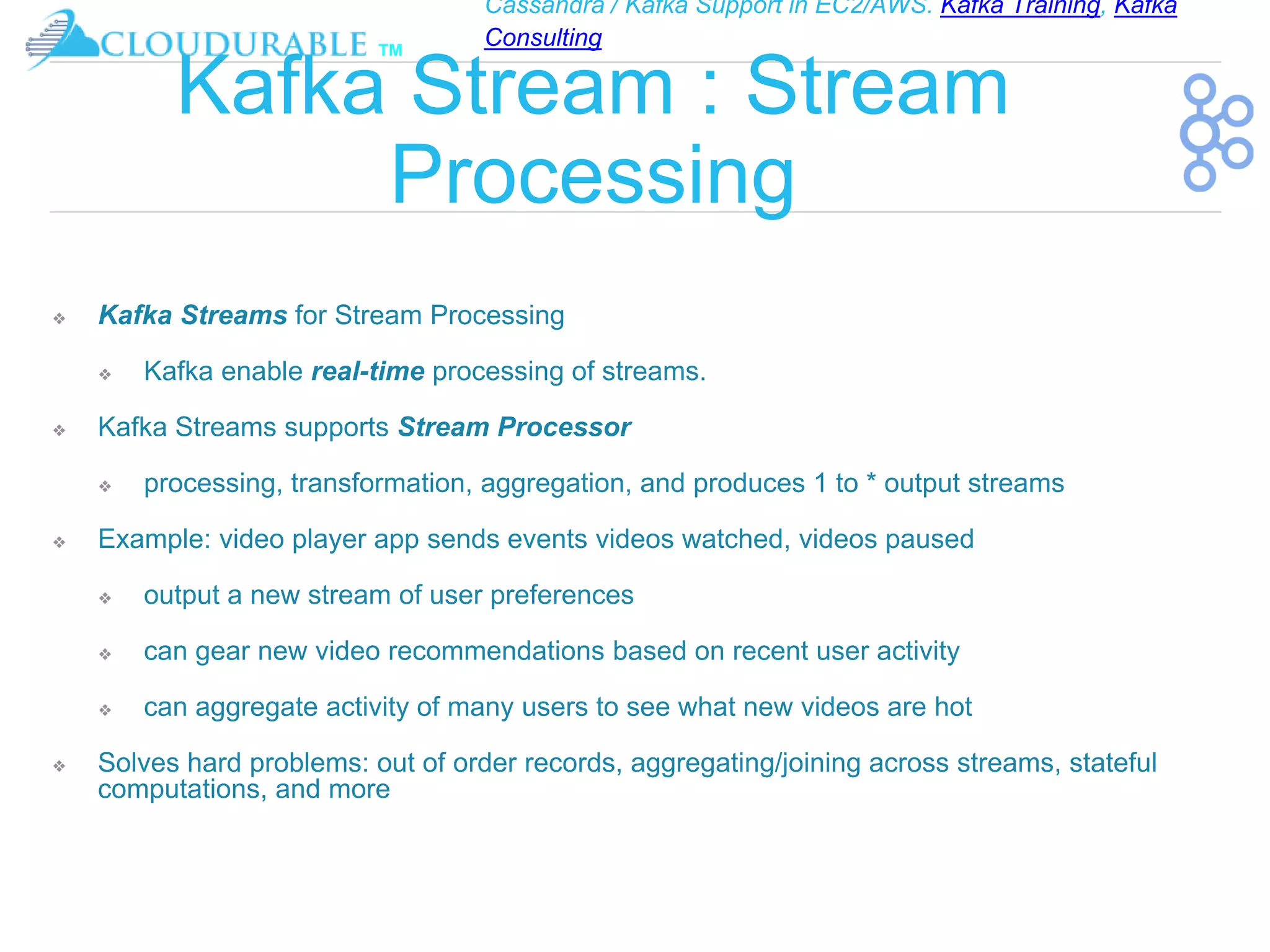 Cassandra / Kafka Support in EC2/AWS. Kafka Training, Kafka
Consulting
™
Kafka Stream : Stream
Processing
❖ Kafka Streams for Stream Processing
❖ Kafka enable real-time processing of streams.
❖ Kafka Streams supports Stream Processor
❖ processing, transformation, aggregation, and produces 1 to * output streams
❖ Example: video player app sends events videos watched, videos paused
❖ output a new stream of user preferences
❖ can gear new video recommendations based on recent user activity
❖ can aggregate activity of many users to see what new videos are hot
❖ Solves hard problems: out of order records, aggregating/joining across streams, stateful
computations, and more
 