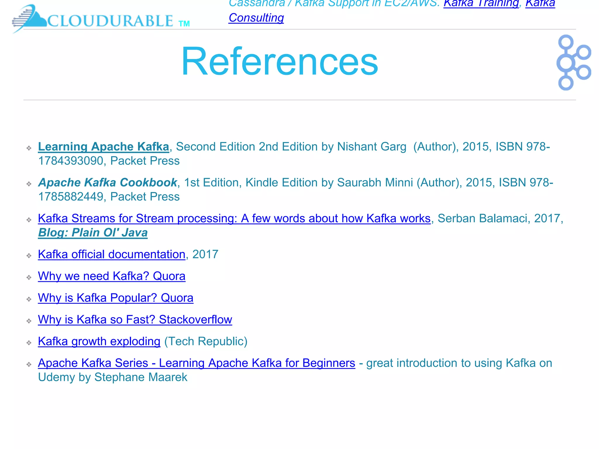 Cassandra / Kafka Support in EC2/AWS. Kafka Training, Kafka
Consulting
™
References
❖ Learning Apache Kafka, Second Edition 2nd Edition by Nishant Garg (Author), 2015, ISBN 978-
1784393090, Packet Press
❖ Apache Kafka Cookbook, 1st Edition, Kindle Edition by Saurabh Minni (Author), 2015, ISBN 978-
1785882449, Packet Press
❖ Kafka Streams for Stream processing: A few words about how Kafka works, Serban Balamaci, 2017,
Blog: Plain Ol' Java
❖ Kafka official documentation, 2017
❖ Why we need Kafka? Quora
❖ Why is Kafka Popular? Quora
❖ Why is Kafka so Fast? Stackoverflow
❖ Kafka growth exploding (Tech Republic)
❖ Apache Kafka Series - Learning Apache Kafka for Beginners - great introduction to using Kafka on
Udemy by Stephane Maarek
 