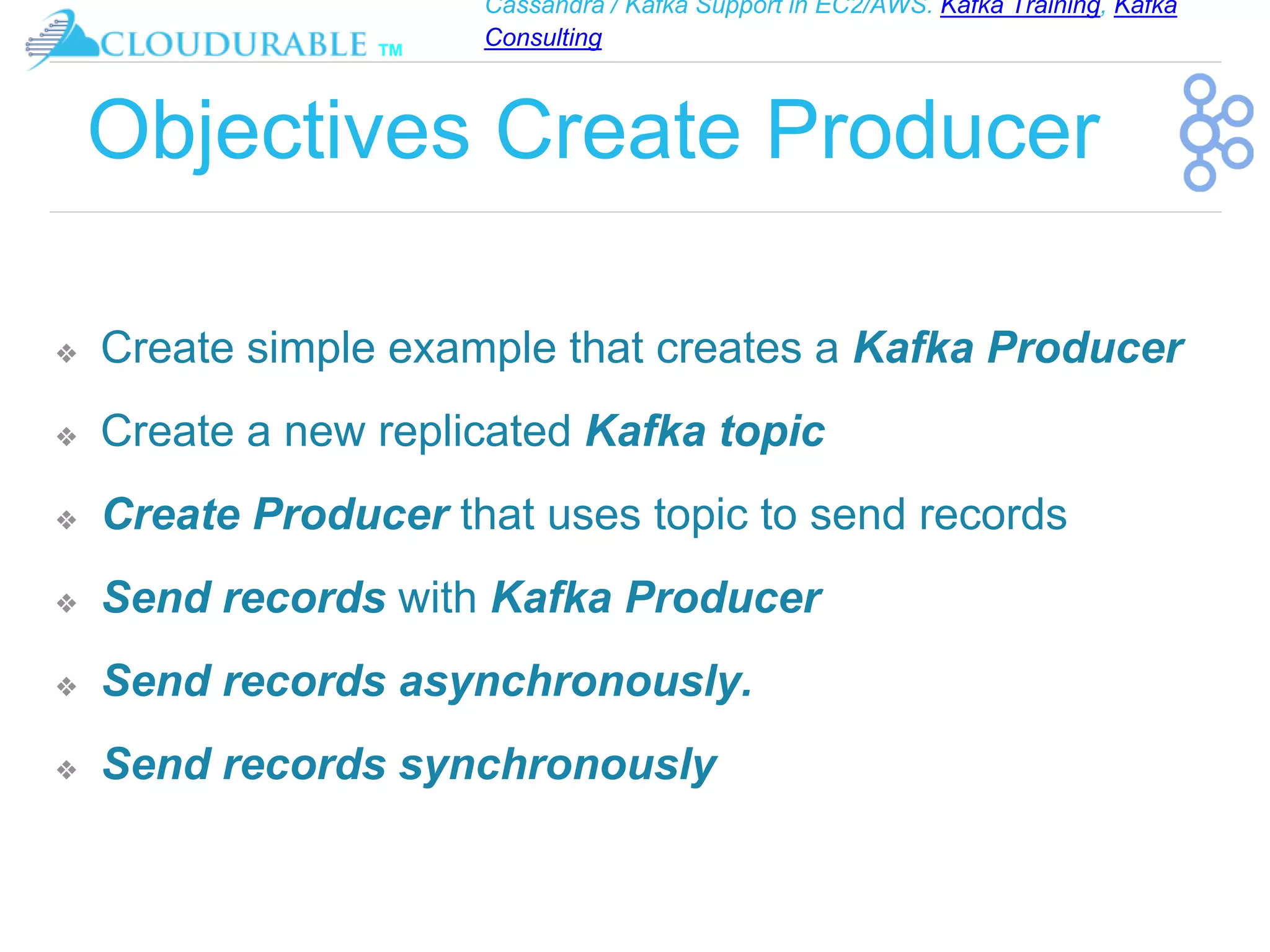 Cassandra / Kafka Support in EC2/AWS. Kafka Training, Kafka
Consulting
™
Objectives Create Producer
❖ Create simple example that creates a Kafka Producer
❖ Create a new replicated Kafka topic
❖ Create Producer that uses topic to send records
❖ Send records with Kafka Producer
❖ Send records asynchronously.
❖ Send records synchronously
 