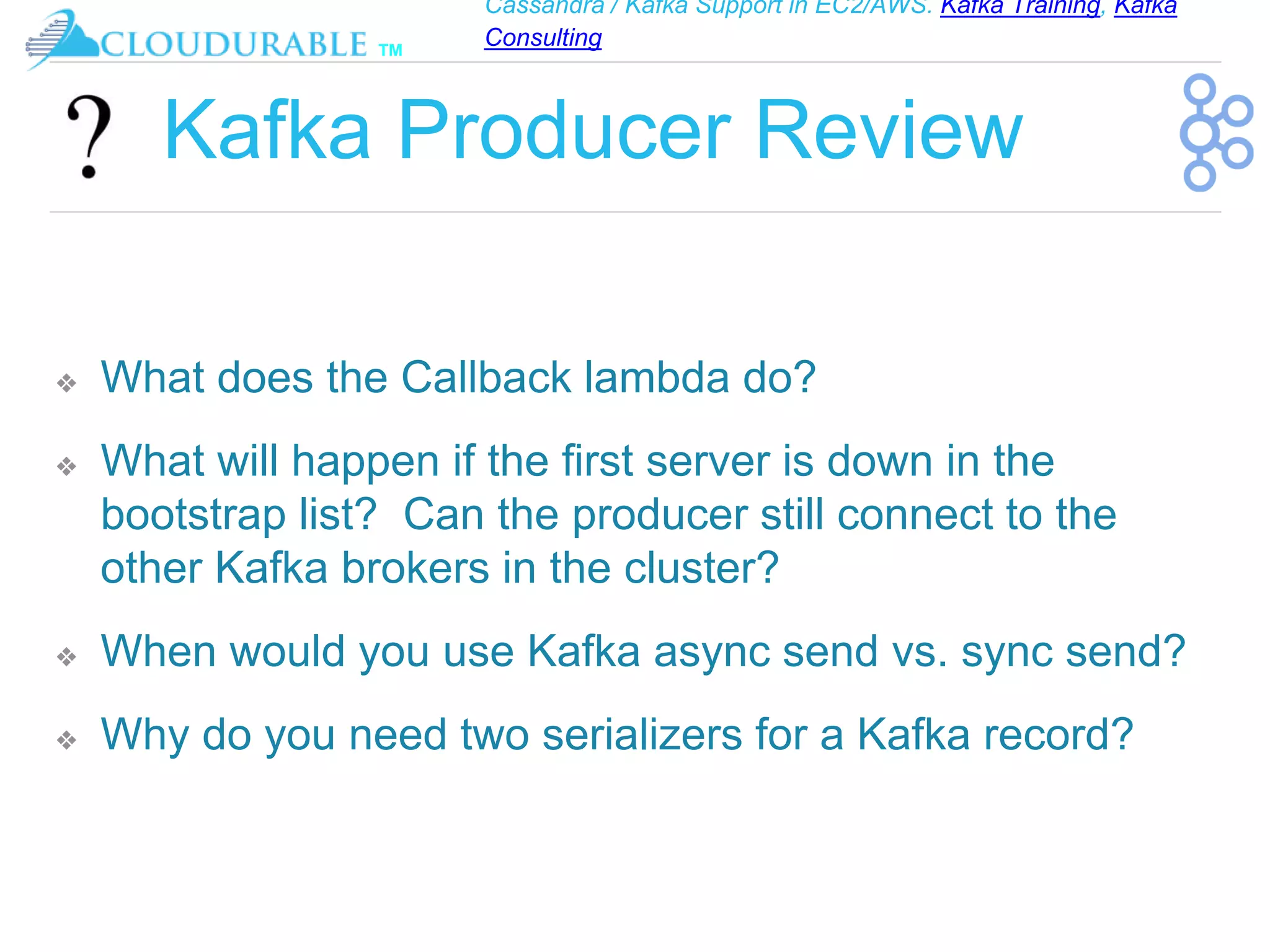 Cassandra / Kafka Support in EC2/AWS. Kafka Training, Kafka
Consulting
™
Kafka Producer Review
❖ What does the Callback lambda do?
❖ What will happen if the first server is down in the
bootstrap list? Can the producer still connect to the
other Kafka brokers in the cluster?
❖ When would you use Kafka async send vs. sync send?
❖ Why do you need two serializers for a Kafka record?
 