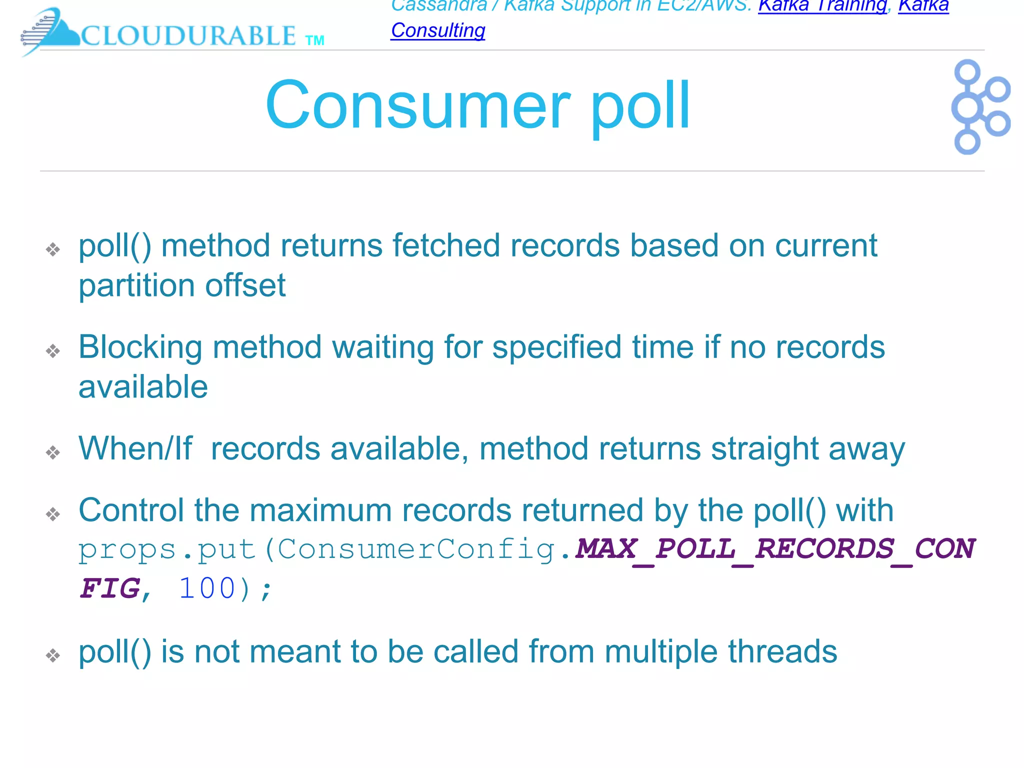 Cassandra / Kafka Support in EC2/AWS. Kafka Training, Kafka
Consulting
™
Consumer poll
❖ poll() method returns fetched records based on current
partition offset
❖ Blocking method waiting for specified time if no records
available
❖ When/If records available, method returns straight away
❖ Control the maximum records returned by the poll() with
props.put(ConsumerConfig.MAX_POLL_RECORDS_CON
FIG, 100);
❖ poll() is not meant to be called from multiple threads
 