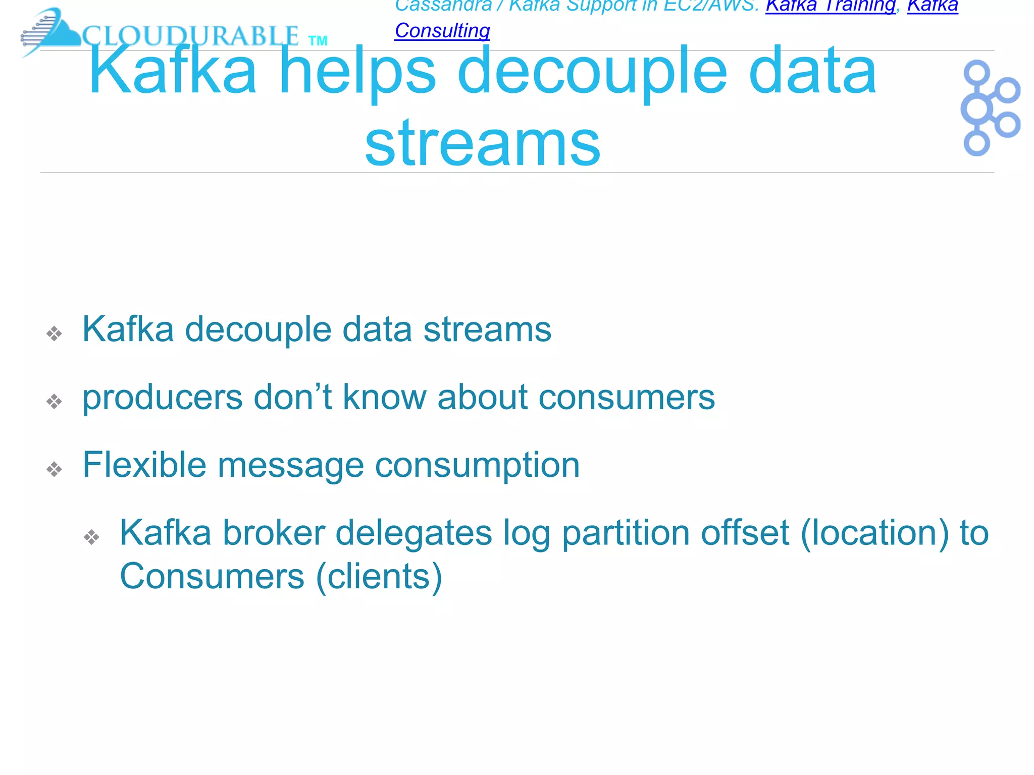 Cassandra / Kafka Support in EC2/AWS. Kafka Training, Kafka
Consulting
™
Kafka helps decouple data
streams
❖ Kafka decouple data streams
❖ producers don’t know about consumers
❖ Flexible message consumption
❖ Kafka broker delegates log partition offset (location) to
Consumers (clients)
 
