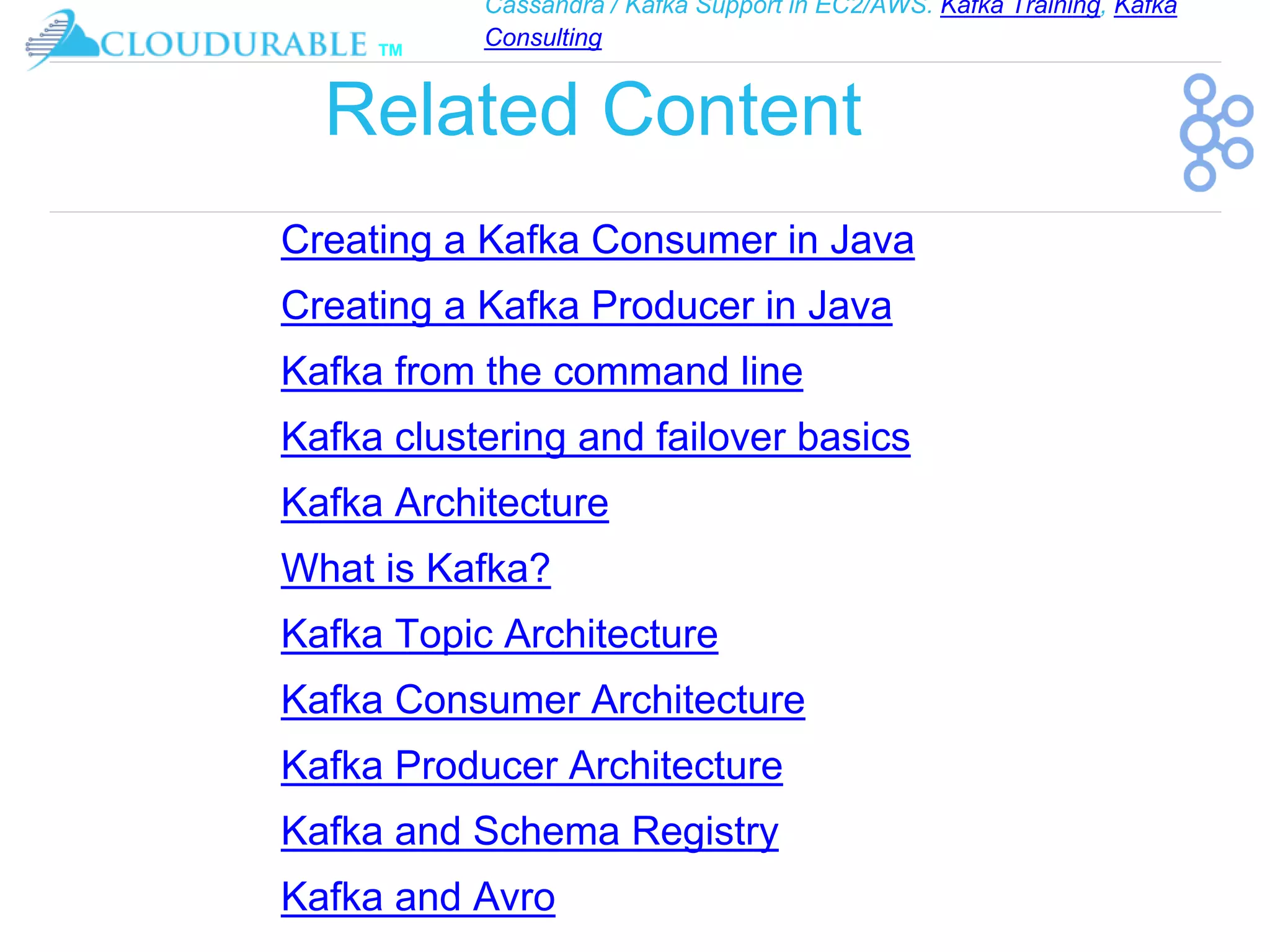 Cassandra / Kafka Support in EC2/AWS. Kafka Training, Kafka
Consulting
™
Related Content
Creating a Kafka Consumer in Java
Creating a Kafka Producer in Java
Kafka from the command line
Kafka clustering and failover basics
Kafka Architecture
What is Kafka?
Kafka Topic Architecture
Kafka Consumer Architecture
Kafka Producer Architecture
Kafka and Schema Registry
Kafka and Avro
 