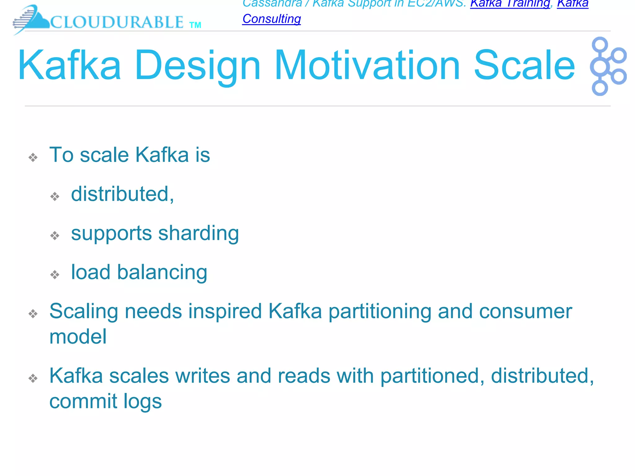 Cassandra / Kafka Support in EC2/AWS. Kafka Training, Kafka
Consulting
™
Kafka Design Motivation Scale
❖ To scale Kafka is
❖ distributed,
❖ supports sharding
❖ load balancing
❖ Scaling needs inspired Kafka partitioning and consumer
model
❖ Kafka scales writes and reads with partitioned, distributed,
commit logs
 