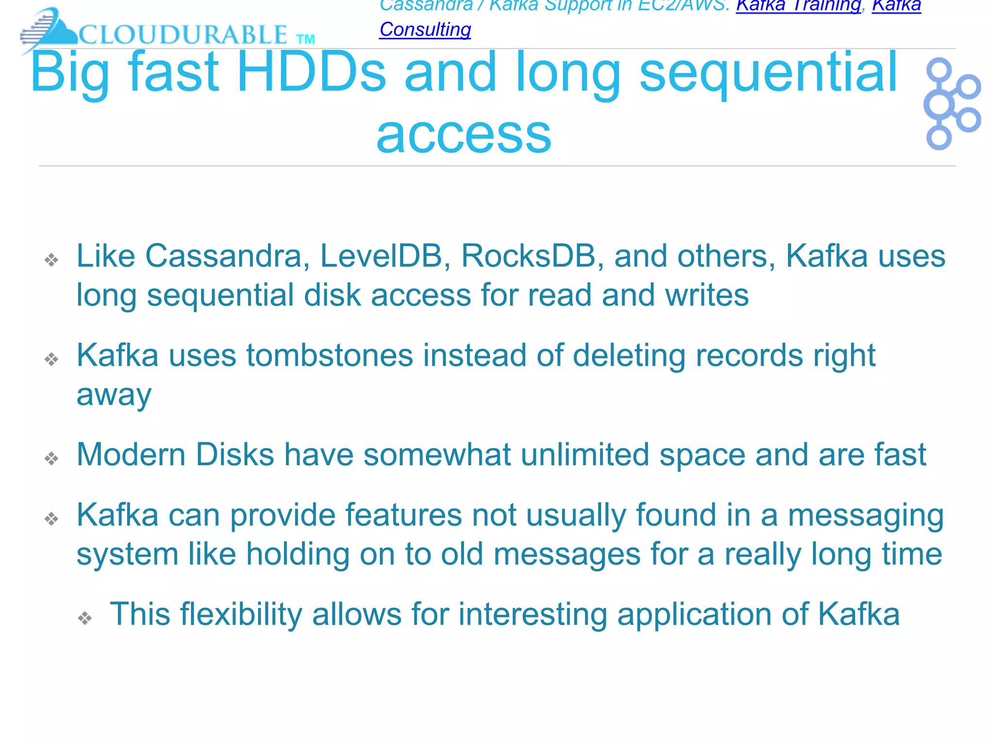 Cassandra / Kafka Support in EC2/AWS. Kafka Training, Kafka
Consulting
™
Big fast HDDs and long sequential
access
❖ Like Cassandra, LevelDB, RocksDB, and others, Kafka uses
long sequential disk access for read and writes
❖ Kafka uses tombstones instead of deleting records right
away
❖ Modern Disks have somewhat unlimited space and are fast
❖ Kafka can provide features not usually found in a messaging
system like holding on to old messages for a really long time
❖ This flexibility allows for interesting application of Kafka
 