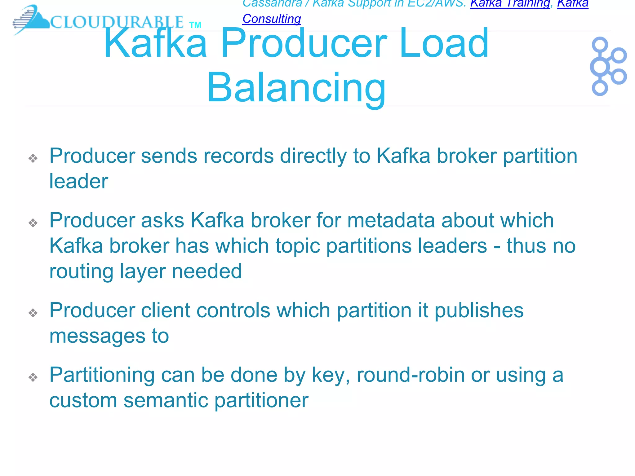 Cassandra / Kafka Support in EC2/AWS. Kafka Training, Kafka
Consulting
™
Kafka Producer Load
Balancing
❖ Producer sends records directly to Kafka broker partition
leader
❖ Producer asks Kafka broker for metadata about which
Kafka broker has which topic partitions leaders - thus no
routing layer needed
❖ Producer client controls which partition it publishes
messages to
❖ Partitioning can be done by key, round-robin or using a
custom semantic partitioner
 