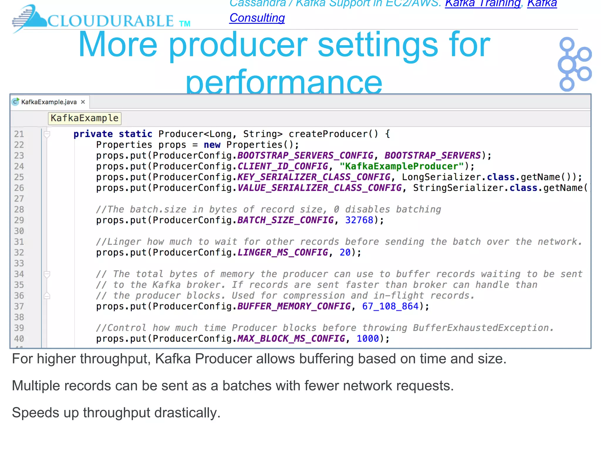 Cassandra / Kafka Support in EC2/AWS. Kafka Training, Kafka
Consulting
™
More producer settings for
performance
For higher throughput, Kafka Producer allows buffering based on time and size.
Multiple records can be sent as a batches with fewer network requests.
Speeds up throughput drastically.
 