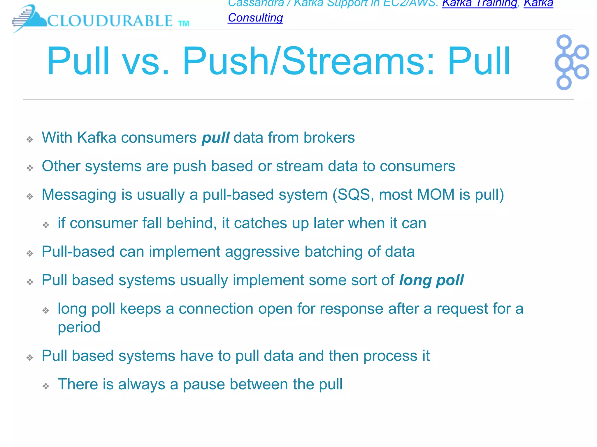 Cassandra / Kafka Support in EC2/AWS. Kafka Training, Kafka
Consulting
™
Pull vs. Push/Streams: Pull
❖ With Kafka consumers pull data from brokers
❖ Other systems are push based or stream data to consumers
❖ Messaging is usually a pull-based system (SQS, most MOM is pull)
❖ if consumer fall behind, it catches up later when it can
❖ Pull-based can implement aggressive batching of data
❖ Pull based systems usually implement some sort of long poll
❖ long poll keeps a connection open for response after a request for a
period
❖ Pull based systems have to pull data and then process it
❖ There is always a pause between the pull
 