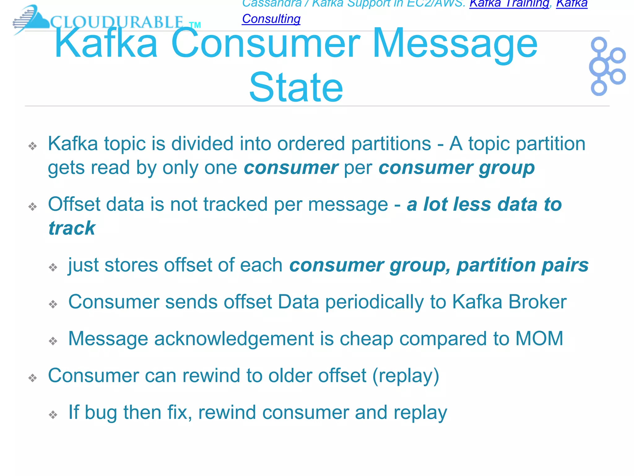 Cassandra / Kafka Support in EC2/AWS. Kafka Training, Kafka
Consulting
™
Kafka Consumer Message
State
❖ Kafka topic is divided into ordered partitions - A topic partition
gets read by only one consumer per consumer group
❖ Offset data is not tracked per message - a lot less data to
track
❖ just stores offset of each consumer group, partition pairs
❖ Consumer sends offset Data periodically to Kafka Broker
❖ Message acknowledgement is cheap compared to MOM
❖ Consumer can rewind to older offset (replay)
❖ If bug then fix, rewind consumer and replay
 