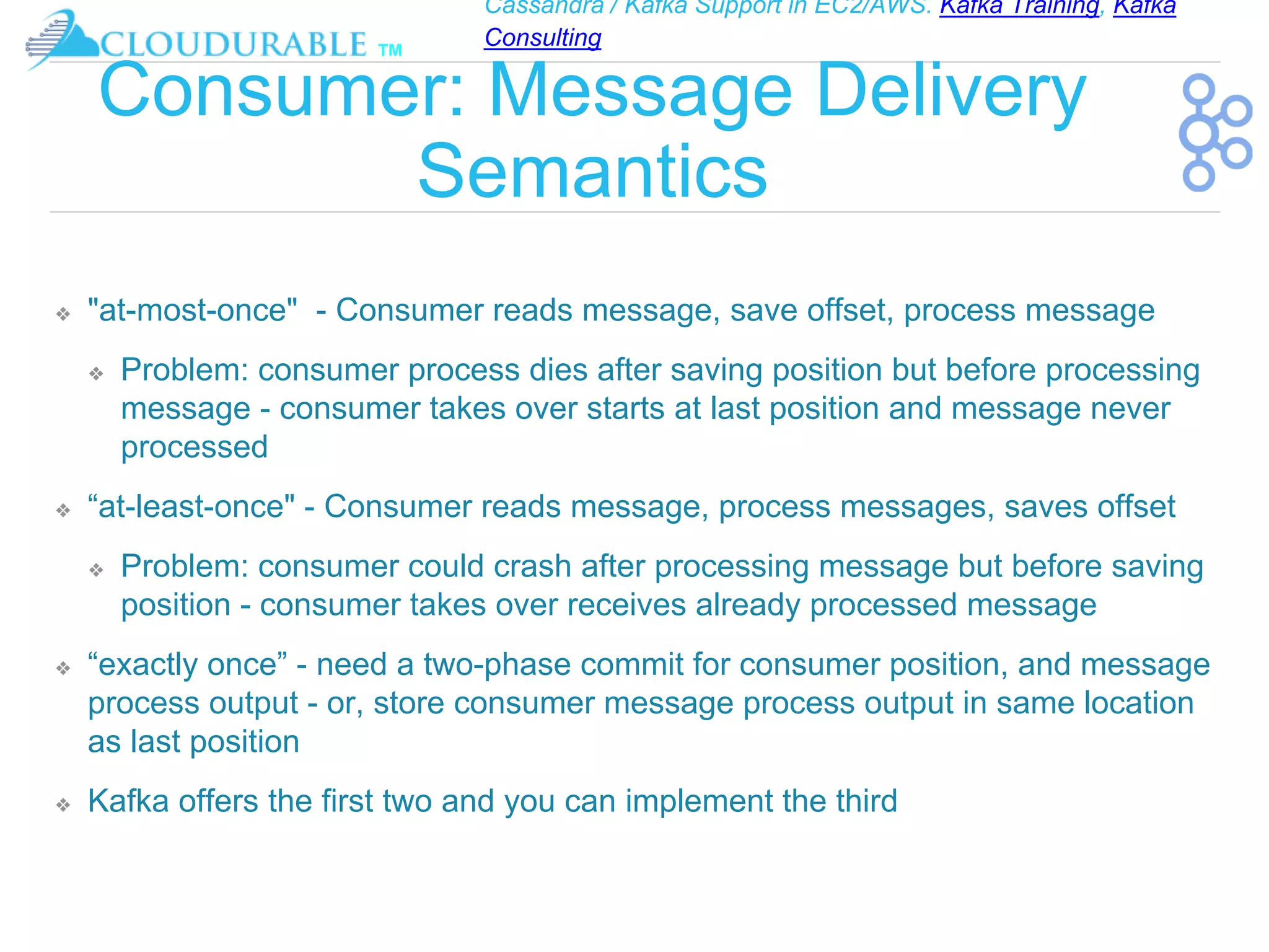 Cassandra / Kafka Support in EC2/AWS. Kafka Training, Kafka
Consulting
™
Consumer: Message Delivery
Semantics
❖ "at-most-once" - Consumer reads message, save offset, process message
❖ Problem: consumer process dies after saving position but before processing
message - consumer takes over starts at last position and message never
processed
❖ “at-least-once" - Consumer reads message, process messages, saves offset
❖ Problem: consumer could crash after processing message but before saving
position - consumer takes over receives already processed message
❖ “exactly once” - need a two-phase commit for consumer position, and message
process output - or, store consumer message process output in same location
as last position
❖ Kafka offers the first two and you can implement the third
 