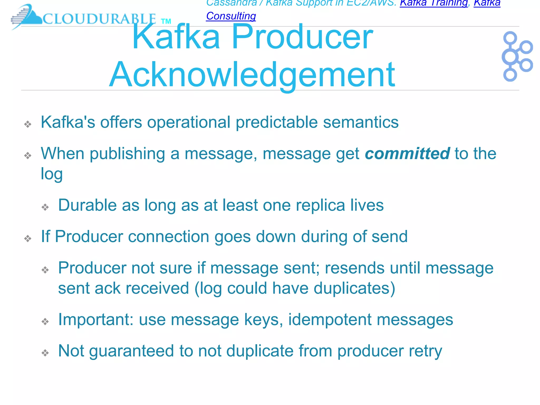 Cassandra / Kafka Support in EC2/AWS. Kafka Training, Kafka
Consulting
™
Kafka Producer
Acknowledgement
❖ Kafka's offers operational predictable semantics
❖ When publishing a message, message get committed to the
log
❖ Durable as long as at least one replica lives
❖ If Producer connection goes down during of send
❖ Producer not sure if message sent; resends until message
sent ack received (log could have duplicates)
❖ Important: use message keys, idempotent messages
❖ Not guaranteed to not duplicate from producer retry
 