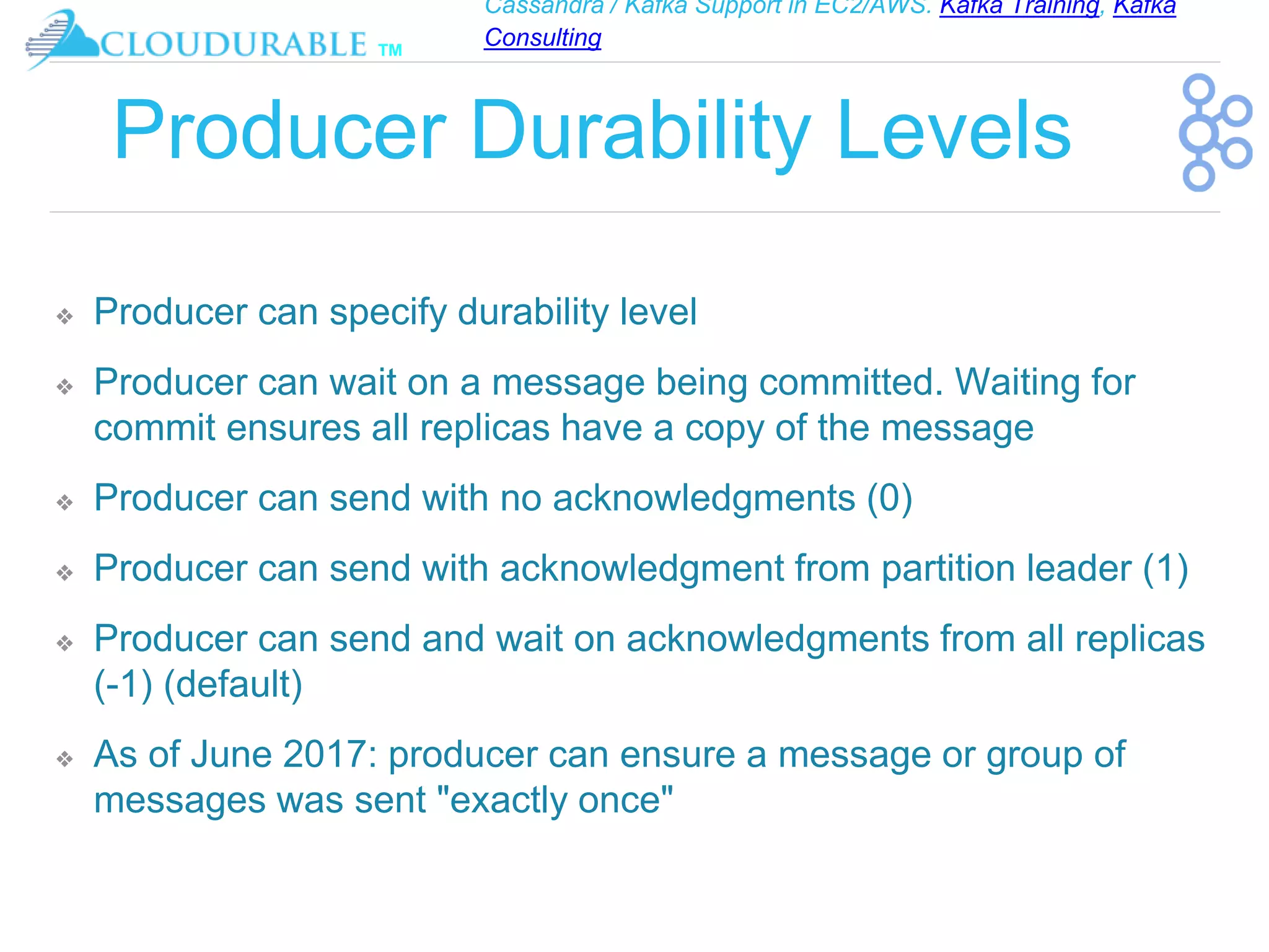 Cassandra / Kafka Support in EC2/AWS. Kafka Training, Kafka
Consulting
™
Producer Durability Levels
❖ Producer can specify durability level
❖ Producer can wait on a message being committed. Waiting for
commit ensures all replicas have a copy of the message
❖ Producer can send with no acknowledgments (0)
❖ Producer can send with acknowledgment from partition leader (1)
❖ Producer can send and wait on acknowledgments from all replicas
(-1) (default)
❖ As of June 2017: producer can ensure a message or group of
messages was sent "exactly once"
 
