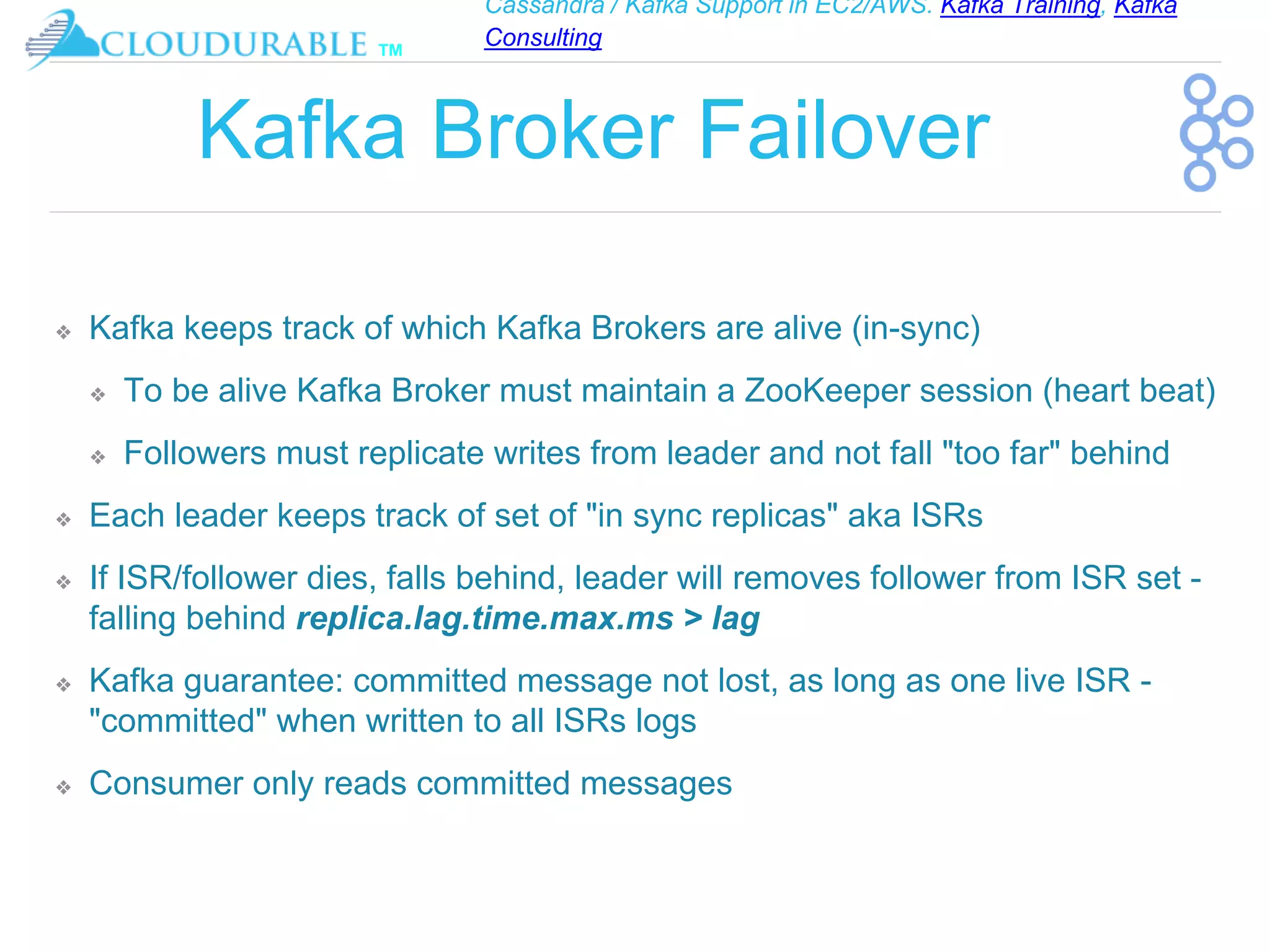 Cassandra / Kafka Support in EC2/AWS. Kafka Training, Kafka
Consulting
™
Kafka Broker Failover
❖ Kafka keeps track of which Kafka Brokers are alive (in-sync)
❖ To be alive Kafka Broker must maintain a ZooKeeper session (heart beat)
❖ Followers must replicate writes from leader and not fall "too far" behind
❖ Each leader keeps track of set of "in sync replicas" aka ISRs
❖ If ISR/follower dies, falls behind, leader will removes follower from ISR set -
falling behind replica.lag.time.max.ms > lag
❖ Kafka guarantee: committed message not lost, as long as one live ISR -
"committed" when written to all ISRs logs
❖ Consumer only reads committed messages
 