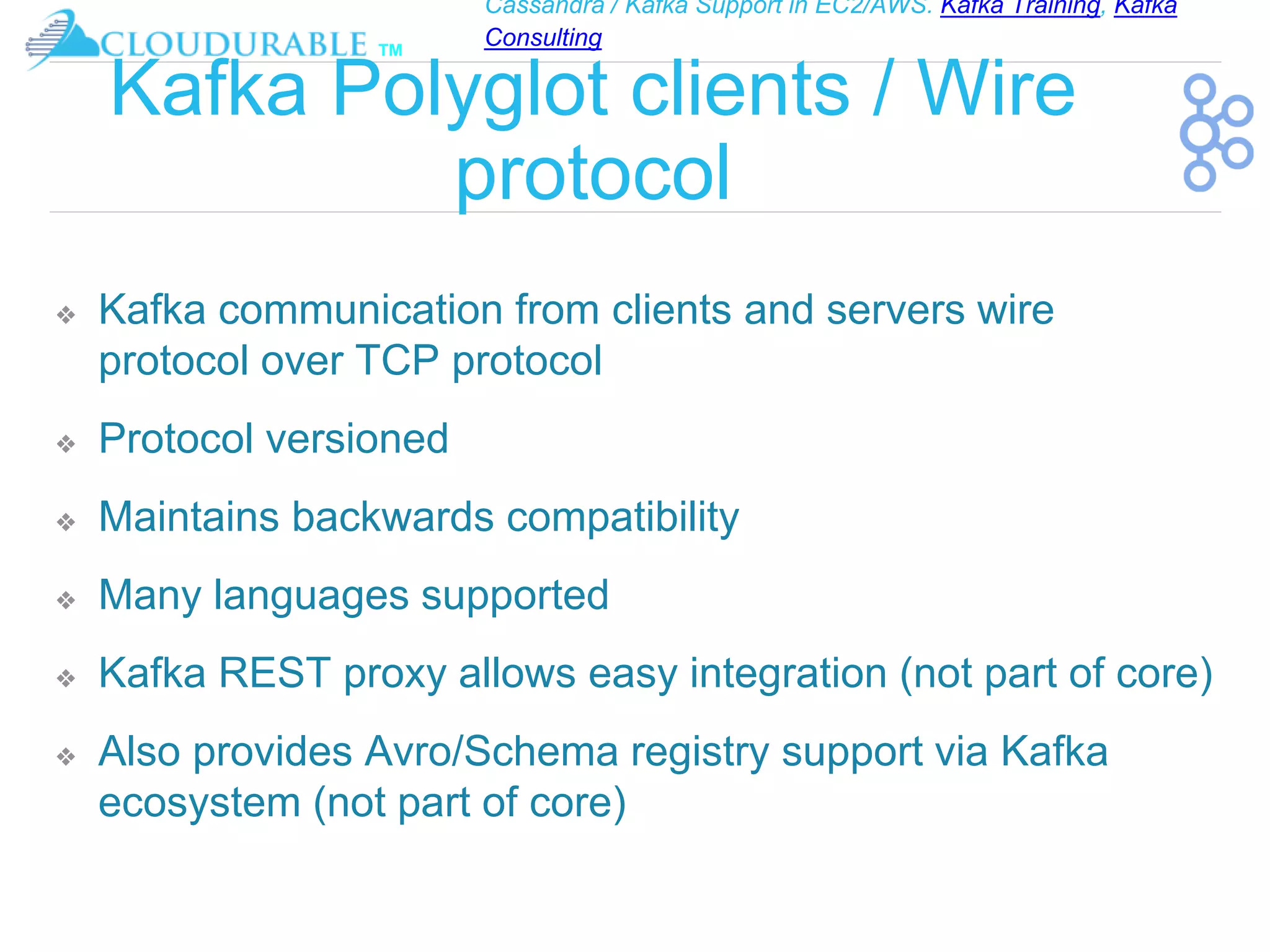 Cassandra / Kafka Support in EC2/AWS. Kafka Training, Kafka
Consulting
™
Kafka Polyglot clients / Wire
protocol
❖ Kafka communication from clients and servers wire
protocol over TCP protocol
❖ Protocol versioned
❖ Maintains backwards compatibility
❖ Many languages supported
❖ Kafka REST proxy allows easy integration (not part of core)
❖ Also provides Avro/Schema registry support via Kafka
ecosystem (not part of core)
 