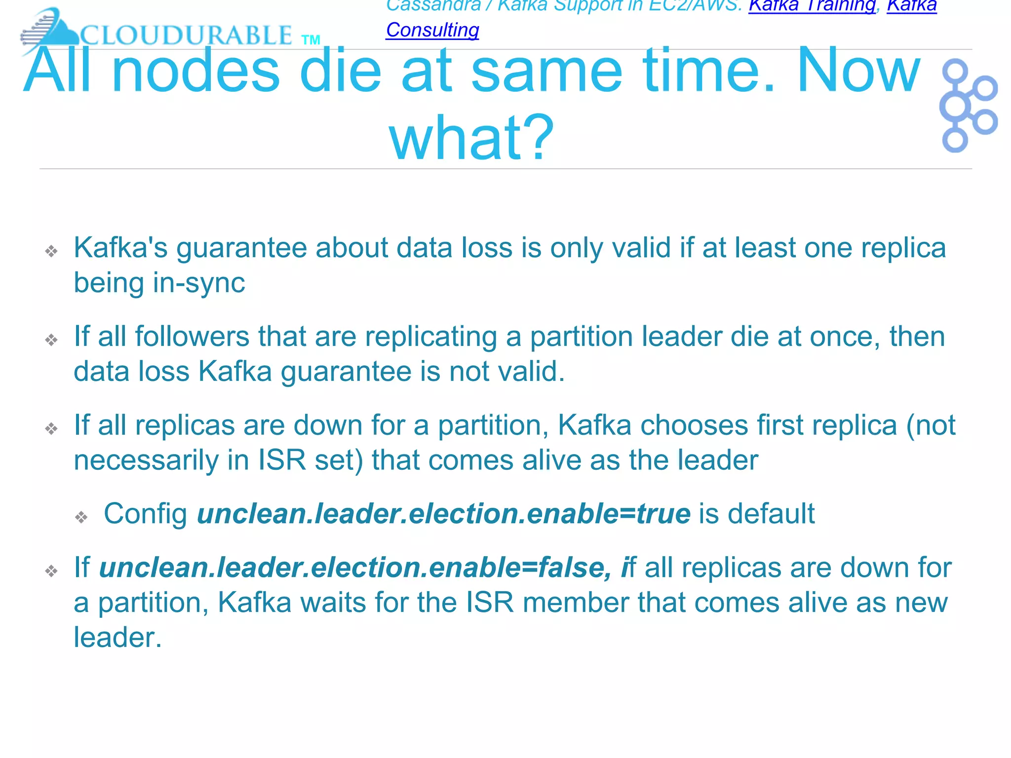 Cassandra / Kafka Support in EC2/AWS. Kafka Training, Kafka
Consulting
™
All nodes die at same time. Now
what?
❖ Kafka's guarantee about data loss is only valid if at least one replica
being in-sync
❖ If all followers that are replicating a partition leader die at once, then
data loss Kafka guarantee is not valid.
❖ If all replicas are down for a partition, Kafka chooses first replica (not
necessarily in ISR set) that comes alive as the leader
❖ Config unclean.leader.election.enable=true is default
❖ If unclean.leader.election.enable=false, if all replicas are down for
a partition, Kafka waits for the ISR member that comes alive as new
leader.
 