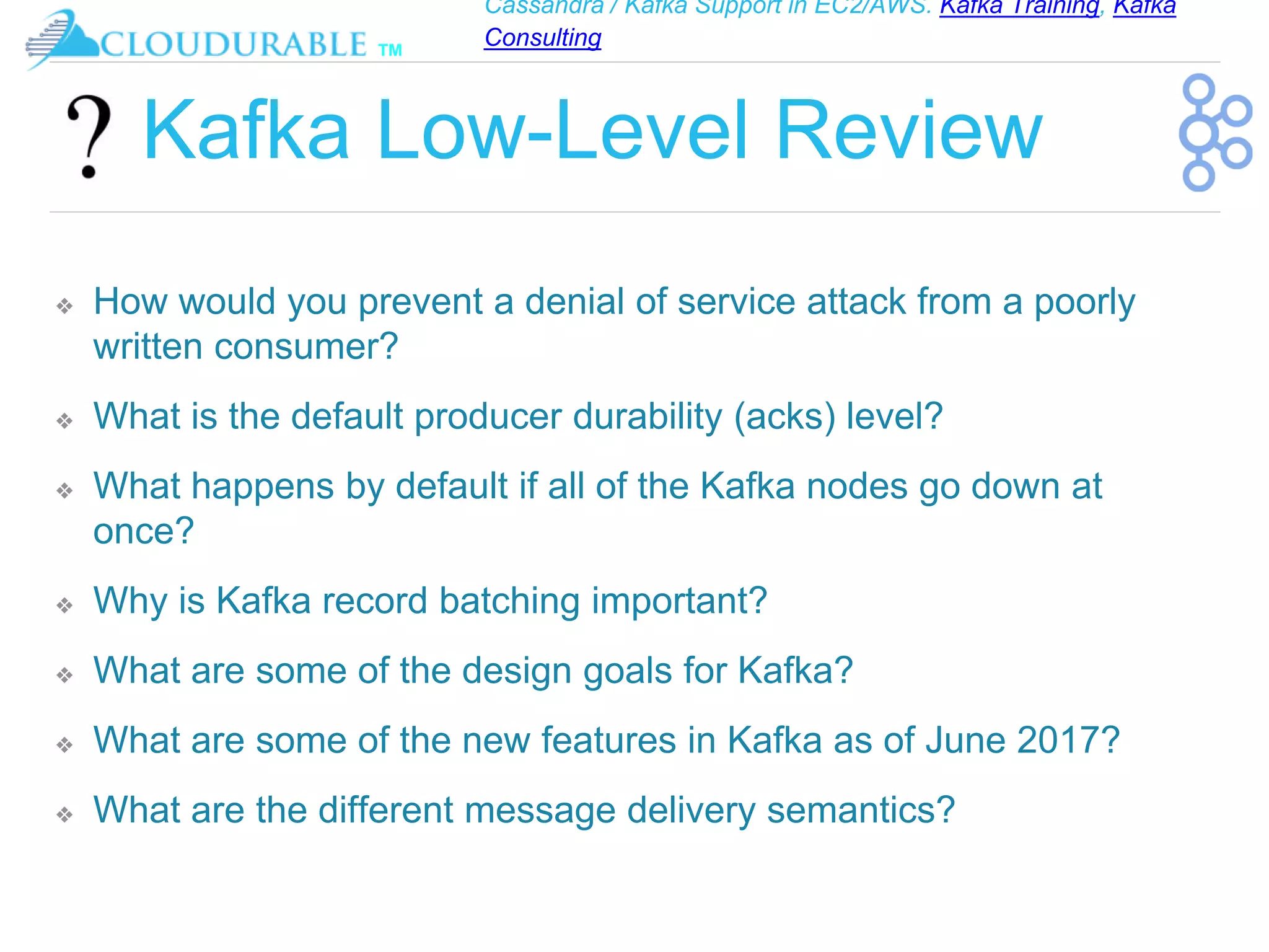 Cassandra / Kafka Support in EC2/AWS. Kafka Training, Kafka
Consulting
™
Kafka Low-Level Review
❖ How would you prevent a denial of service attack from a poorly
written consumer?
❖ What is the default producer durability (acks) level?
❖ What happens by default if all of the Kafka nodes go down at
once?
❖ Why is Kafka record batching important?
❖ What are some of the design goals for Kafka?
❖ What are some of the new features in Kafka as of June 2017?
❖ What are the different message delivery semantics?
 