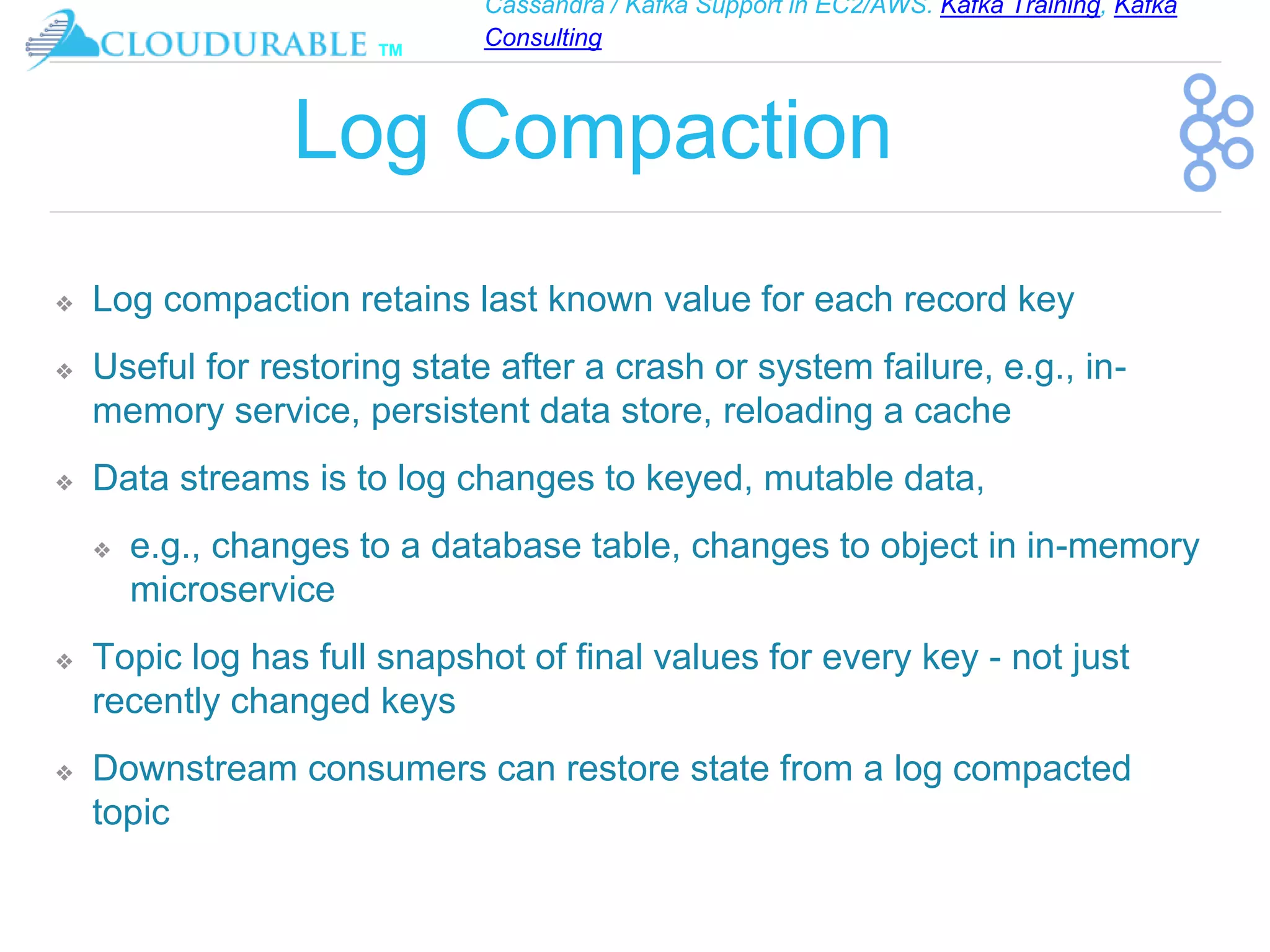 Cassandra / Kafka Support in EC2/AWS. Kafka Training, Kafka
Consulting
™
Log Compaction
❖ Log compaction retains last known value for each record key
❖ Useful for restoring state after a crash or system failure, e.g., in-
memory service, persistent data store, reloading a cache
❖ Data streams is to log changes to keyed, mutable data,
❖ e.g., changes to a database table, changes to object in in-memory
microservice
❖ Topic log has full snapshot of final values for every key - not just
recently changed keys
❖ Downstream consumers can restore state from a log compacted
topic
 