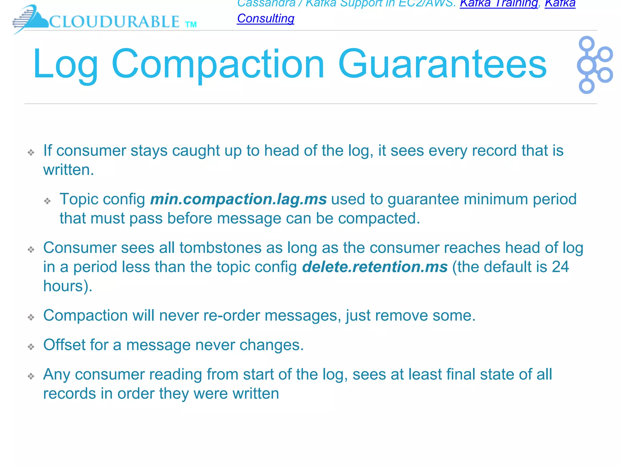 Cassandra / Kafka Support in EC2/AWS. Kafka Training, Kafka
Consulting
™
Log Compaction Guarantees
❖ If consumer stays caught up to head of the log, it sees every record that is
written.
❖ Topic config min.compaction.lag.ms used to guarantee minimum period
that must pass before message can be compacted.
❖ Consumer sees all tombstones as long as the consumer reaches head of log
in a period less than the topic config delete.retention.ms (the default is 24
hours).
❖ Compaction will never re-order messages, just remove some.
❖ Offset for a message never changes.
❖ Any consumer reading from start of the log, sees at least final state of all
records in order they were written
 