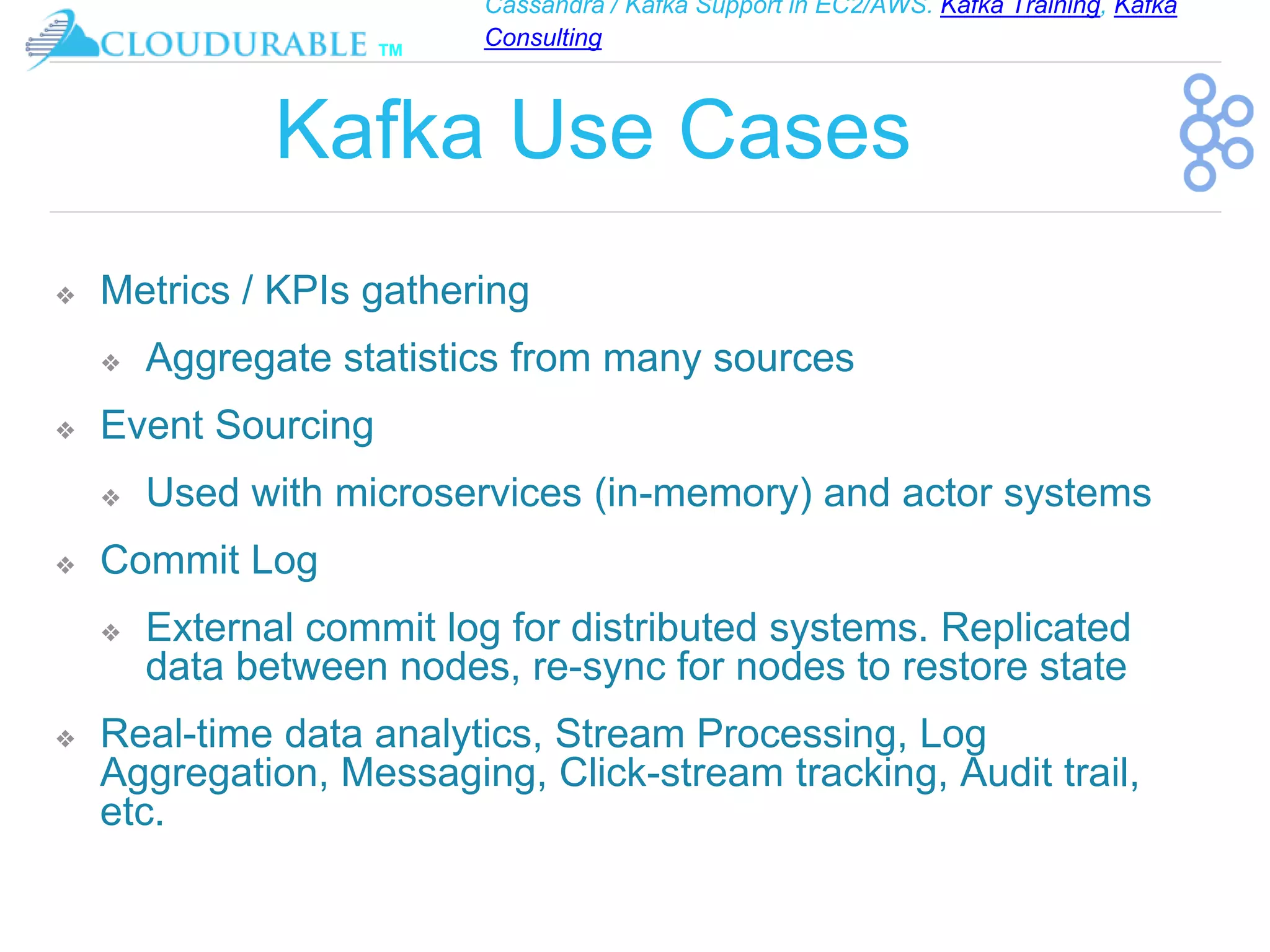 Cassandra / Kafka Support in EC2/AWS. Kafka Training, Kafka
Consulting
™
Kafka Use Cases
❖ Metrics / KPIs gathering
❖ Aggregate statistics from many sources
❖ Event Sourcing
❖ Used with microservices (in-memory) and actor systems
❖ Commit Log
❖ External commit log for distributed systems. Replicated
data between nodes, re-sync for nodes to restore state
❖ Real-time data analytics, Stream Processing, Log
Aggregation, Messaging, Click-stream tracking, Audit trail,
etc.
 