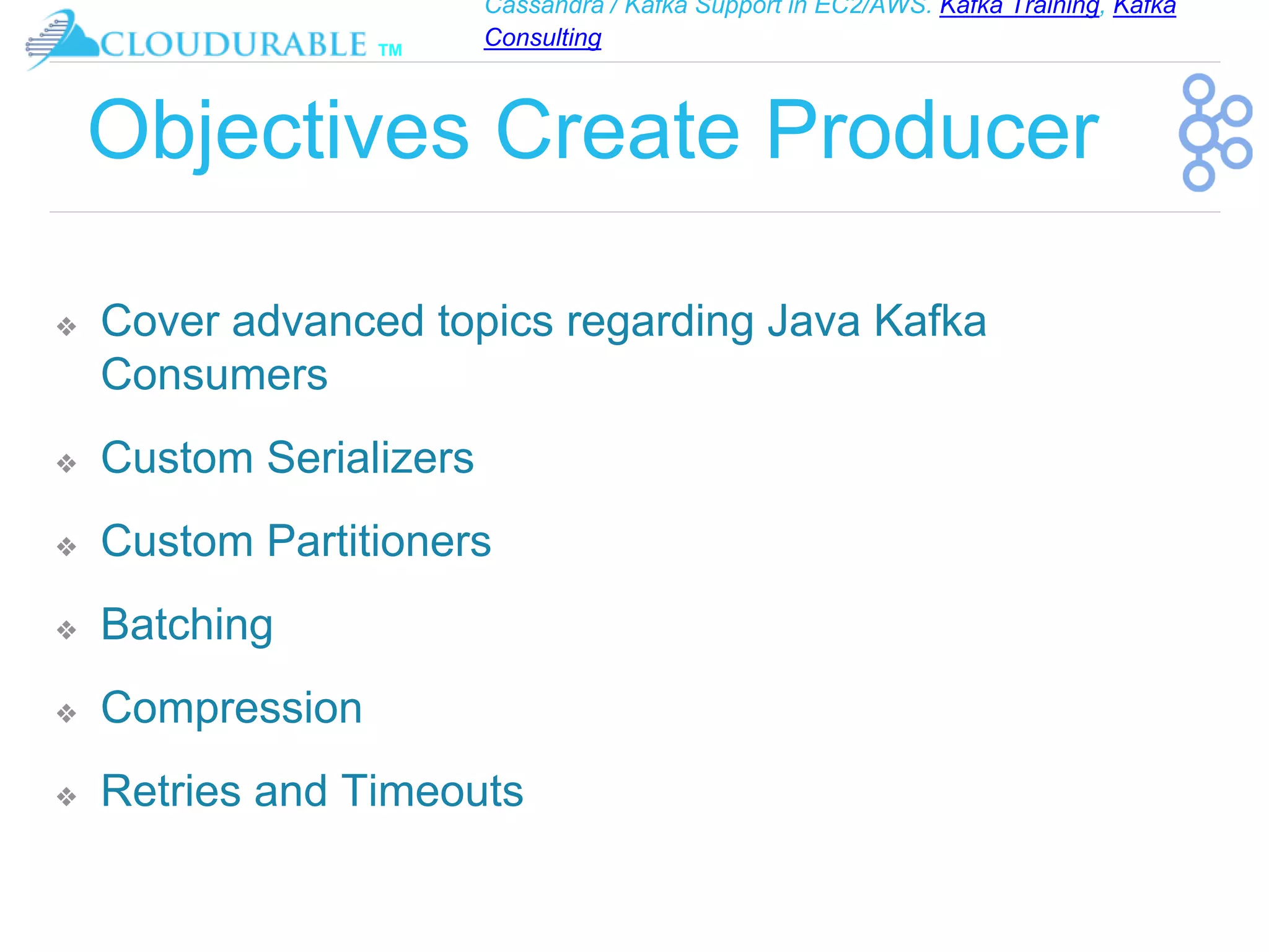 Cassandra / Kafka Support in EC2/AWS. Kafka Training, Kafka
Consulting
™
Objectives Create Producer
❖ Cover advanced topics regarding Java Kafka
Consumers
❖ Custom Serializers
❖ Custom Partitioners
❖ Batching
❖ Compression
❖ Retries and Timeouts
 